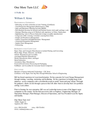 One More Turn LLC
A Profile for:
William E. Kime
PROFESSIONAL EXPERIENCE
- Delivering an entire curriculum in Lean Training (Certificate)
- Total Production Management (Maintenance): TPM
- Sales and Operations Planning Systems (S&OP)
- Pull (Kanban) Systems for Internal and Finished Goods, both small and large scale
- Strategic Planning using an A3 Method,with experience in Policy Deployment
- Implementing Lean in Process Industries to large assembly manufacturers
- Using Lean while sourcing, to include sourcing from China
- Freight and Warehouse Management
- Capital Acquisition and Implementation Management
- Acquisition Integration Management
- Supply Chain Management
- Forecasting
REPRESENTATIVE CLIENT LIST
Paper, Pulp, and Corrugate Manufacture to include Printing and Converting
Plastic Bags, Wraps, Extrusion, and Mold
Vehicle Manufacture and Assembly
Automated Machine Manufacture
Metals Manufacture,Sheet, and Ingot
Metal Fabrication
Automotive Glass Manufacture
Food and Food Contact Processing and Packaging
Fulfillment and Assembly for Consumer Goods Companies
EDUCATION
Bachelor of Science-Industrial Technology – UW Stout
Certificate in Six Sigma from Sig Max through Milwaukee School of Engineering
Bill has broad experience in Lean transformation. He has a passion for Lean Change Management
through training, coaching, mentoring and facilitating. He has experience in leading large-scale
initiatives across companies with a worldwide scope to small “mom and pop” shops. Through
his guidance, clients are led through a process that will allow them to develop their own problem-
solving Lean culture.
Prior to forming his own enterprise, Bill was on Leadership teams at some of the biggest name
companies in the country. He has had successive roles as Engineer, Engineering Manager, IT
Operations Manager, Plant Manager, Director of Operations, and Vice President Lean Six Sigma
and Quality.
One More Turn LLC
N2864 Ziegler Ct
Appleton,WI 54913
CELL: 920-216-4201 Office: 920-733-6561
EMAIL:wekime@omtoe.com
 
