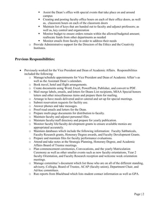 Page | 2
 Assist the Dean’s office with special events that take place on and around
campus
 Creating and posting faculty office hours on each of their office doors, as well
as, classroom hours on each of the classroom doors
 Maintain list of keys that are handed out to faculty and adjunct professors; as
well as, key control and organization
 Monitor budget to ensure orders remain within the allowed budgeted amount;
reallocate funds from other departments as needed
 Monitor emails from faculty in order to address their needs
o Provide Administrative support for the Directors of the Ethics and the Creativity
Institutes.
Previous Responsibilities:
• Previously worked for the Vice President and Dean of Academic Affairs. Responsibilities
included the following:
o Manage/schedule appointments for Vice President and Dean of Academic Affair’s as
well as the Assistant Dean’s calendars.
o Book travel, hotel and flight arrangements.
o Create documents using Word, Excel, PowerPoint, Publisher, and convert to PDF.
o Mail merge labels, emails, and letters for Deans List recipients, MIAA Special honors
letters and other miscellaneous items and prepare them for mailing.
o Arrange to have meals delivered and/or catered and set up for special meetings.
o Submit reservation requests for facility use.
o Answer phones and take messages.
o Proof-read emails and letters for the Dean.
o Prepare multi-page documents for distribution to faculty.
o Maintain faculty and adjunct personnel files.
o Maintain faculty/staff directory and prepare for yearly publication.
o Monitor faculty life/faculty development grants to ensure available monies are
appropriated accurately.
o Maintain databases which include the following information: Faculty Sabbaticals,
Faculty Research grants, Honorary Degree awards, and Faculty Development Grants.
o Prepare and maintain files for faculty performance evaluations.
o Attend and take notes at the Strategic Planning, Honorary Degree, and Academic
Affairs Board of Trustee meetings.
o Plan commencement ceremonies, Convocations, and the yearly Matriculation
Ceremony as well as other smaller events such as new faculty orientations, Year 2
faculty Orientation, and Faculty Research reception and welcome week orientation
meetings.
o Manage committee’s document which list those who are on all of the different standing,
advisory, Collegia, Board of Trustee, ACAP (faculty union), Department Chair, and
Ad-hoc committees.
o Run reports from Blackbaud which lists student contact information as well as GPA.
 