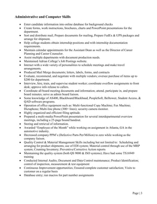 Page | 3
Administrative and Computer Skills
• Enter candidate information into online database for background checks
• Create forms, work instructions, brochures, charts and PowerPoint presentations for the
department.
• Sort and distribute mail, Prepare documents for mailing, Prepare FedEx & UPS packages and
arrange for shipment.
• Help college students obtain internship positions and with internship documentation
requirements.
• Maintain calendar appointments for the Assistant Dean as well as the Director of Career
Planning and Career Counselor.
• Assist multiple departments with document production needs.
• Maintained Adrian College’s Job Postings website.
• Interact with a wide variety of personalities to schedule meetings and make travel
arrangements.
• Produced Mail Merge documents; letters, labels, forms, and contracts
• Evaluate, recommend, and negotiate with multiple vendors; oversee purchase of items up to
$200 for department.
• Interview, hire, train, and supervise student worker; coordinate overflow assignments to front
desk; approve info release to callers.
• Coordinate all board meeting documents and information; attend, participate in, and prepare
board minutes; serve as admin board liaison.
• Some knowledge of AS400, Blackboard/Blackbaud, PeopleSoft, Belltower, Student Access, &
QAD software programs.
• Operation of office equipment such as: Multi-functional Copy Machine; Fax Machine;
Dictaphone; Multi-line phone (300+ lines); security camera monitor.
• Highly organized and efficient filing aptitude.
• Prepared a multi-media PowerPoint presentation for several interdepartmental overview
meetings, including a 25-page bound handout.
• Storing and retrieval of information.
• Awarded “Employee of the Month” while working on assignment in Atlanta, GA in the
automotive industry.
• Decreased company PPM’s (Defective Parts Per/Million) to zero while working as the
company liaison.
• Quality Control & Material Management Skills including but not limited to: Scheduling and
arranging for product shipments; use of EDI system; Material control through use of the MRP
system; Counting Inventory; Preventive/Corrective Action reports
• Maintaining the quality system (both QS 9000 & ISO systems); Have had some TS16949
training
• Conducted Internal Audits; Document and Data Control maintenance; Product Identification;
control of inspection, measurement & test equipment
• Continuous Improvement opportunities; Ensured complete customer satisfaction; Visits to
customer on a regular basis
• Database entry; run macros for part number assignments
 