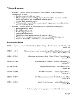 Page | 4
Volunteer Experience
• Worked as a volunteer at the Christian Family Centre in Adrian, Michigan for 5 years.
Responsibilities included:
o Handing out towels and keys to guests
o Maintaining the cleanliness of the gym (picked up balls off the floor when needed as
well as any items that may have been left behind by guests).
o Washed, dried, and folded towels
o Walked through women’s locker room periodically to gather dirty towels that may have
not been returned to the bin.
• Worked as a volunteer at the Care Pregnancy Center in Adrian Michigan for 4 years,
o Counseled pregnant women
o Provided pre-natal advise
o Conducted pregnancy tests
o Monitored training records
o Met with new expectant moms to provide parenting classes
o Worked on the event planning committee where we planned fundraising events
o Served on the Board of Trustees for 1 ½ years as the Secretary
Employment History
08/2014 – Current Administrative Assistant – Adrian College – Assistant for Faculty in Valade Hall
Adrian, MI
07/2009 – 8/2014 Administrative Assistant – Adrian College-Office of the Vice President and
Dean of Academic Affairs; Adrian, MI
12/2007- 07/2009 Administrative Assistant - Adrian College-Office of Career Planning
Adrian, MI*
08/2007- 01/2008 Receptionist & HR Assistant - Merillat Corporate Office
Adrian, MI*
12/2006- 05/2007 Throughput Administrator - Rima Manufacturing
Hudson, MI
08/2006- 12/2006 Bill of Materials Clerk - Merillat Corporate Office
Adrian, MI*
02/2006- 08/2006 HR Administrative Assistant - Merillat Corporate Office
Adrian, MI*
07/2004- 10/2006 Quality Control Manager - Adelante Manufacturing
Adrian, MI*
*Indicates employment overlapping dates; worked both jobs at the same time
 