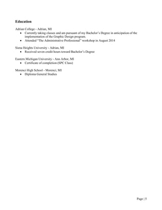 Page | 5
Education
Adrian College - Adrian, MI
• Currently taking classes and am pursuant of my Bachelor’s Degree in anticipation of the
implementation of the Graphic Design program.
• Attended “The Administrative Professional” workshop in August 2014
Siena Heights University - Adrian, MI
• Received seven credit hours toward Bachelor’s Degree
Eastern Michigan University - Ann Arbor, MI
• Certificate of completion (SPC Class)
Morenci High School - Morenci, MI
• Diploma General Studies
 