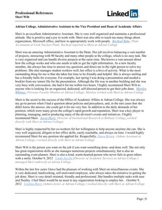 Page | 8
Professional References
Sheri Wilt
Adrian College, Administrative Assistant to the Vice President and Dean of Academic Affairs
Sheri is an excellent Administrative Assistant. She is very well organized and maintains a professional
attitude. She is positive and a joy to work with. Sheri was also able to teach me many things about
organization, Microsoft office, and how to appropriately work with people. Racheal Bahr, Plant
Accountant at Cook Nuclear Plant; Racheal reported to Sheri at Adrian College
Sheri was an amazing Administrative Assistant to the Dean. Her job involves balancing a vast number
of projects, interacting with 90 faculty and many other people at the college, which is no easy task. She
is very organized and can handle diverse projects at the same time. She knows a vast amount about
how the college works and who one needs to talk to get the right information. As a new faculty
member, she always has time to answer my questions and direct me to the right person to solve my
problems. She also manages student workers well; her office is a hive of activity. What is the most
outstanding thing for me is that she takes her time to be friendly and helpful. She is always smiling and
has a friendly hello for everyone. For example, last spring I was doing a presentation and needed a
booklet from my tenure file for the presentation. Although the file was in another building and she was
very busy with convocation, she had it for me within two hours. I highly recommend Sheri Wilt to
anyone who is looking for an organized, dedicated, self-directed person to get their jobs done. Marilyn
Whitney, Previous Faculty Member at Adrian College; Marilyn worked with Sheri at Adrian College
Sheri is the secret to the success of the Office of Academic Affairs at Adrian College. She was always
my go-to person when I had a question about policies and procedures, and, in the rare cases that she
didn't know the answer, she could get it for me very fast. In addition to the daily demands of her
position, which were many given the college's rapid growth and reputation, Sheri was a key player in
planning, managing, and/or producing many of the division's events and initiatives. I highly
recommend Sheri. Jason Hartz Director of Institutional Research at Bethany College, worked
directly with Sheri at Adrian College)
Sheri is highly respected by her co-workers for her willingness to help anyone anytime she can. She is
very well organized, diligent in her office skills, easily reachable, and always on time. I would highly
recommend Sheri for any position she applied for. Respectfully, Dawn Brown (Admin Assistant at
Adrian College ) worked directly with Sheri at Adrian College
Sheri Wilt is the person you want on the job if you want something done--and done well. She not only
has great organization skills as she manages numerous projects simultaneously, but is also an
outstanding event planner. Sheri is also a kind, warm-hearted person who never fails to greet others
with a smile. October 9, 2012 Linda Jacobs (Director of Academic Services at Adrian College )
managed Sheri indirectly at Adrian College
Within the last few years I have had the pleasure of working with Sheri on miscellaneous events. She
is very dedicated, hardworking, self-motivated employee, who always takes the initiative in getting the
job done. Sheri is very detail oriented, friendly and professional. She handles multiple tasks with ease
and fluidity. I feel Sheri would be an asset to any organization looking to employ her. . October 9,
2012 Coelina Byers (Admin.Assist. at Adrian College ) worked directly with Sheri at Adrian College
 