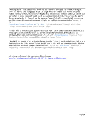 Page | 9
“Although I didn't work directly with Sheri, she is a wonderful employee. She is the type that goes
above and beyond what is expected of her. She taught Jennifer Compton and I how to navigate a
student computer system, which was very helpful! She typically has a smile on her face, is upbeat, and
knows how to utilize Microsoft Word, Excel, and Outlook extremely well. This shows in the reports
that she compiles for Dr. Caldwell and the faculty at Adrian College! I would definitely suggest you
hire Sheri for any job that she is interested in! I give her my highest recommendation.” January 6,
2012
Heather Den Houter (Nagelkerk), GCDF, M.Ed., Director of the Career Planning Office, Adrian
College; worked indirectly with Sheri at Adrian College
“Sheri is truly an outstanding and dynamic individual with a knack for her interpersonal relations. She
brings a professionalism to her office and a warm smile to her department. Both dedicated and
intelligent, Sheri is an asset to our institution!” July 25, 2011 Jennifer Compton, Director of Public
Relations, Adrian College; managed Sheri indirectly at Adrian College
“Sheri Wilt is a big part of my professional work at Adrian College. I am pleased with her choices as a
liaison between the VPAA and the faculty. Sheri is easy to work with and attentive to details. She is a
good colleague and we are lucky to have her with us.” July 23, 2011 Sheri Bleam, Chairperson &
Professor of Communication Arts, Adrian College worked with Sheri at Adrian College
View these professional references on my LinkedIn page:
https://www.linkedin.com/profile/view?id=107126146&trk=hp-identity-name
 