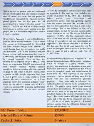 Net Present Value $33,930.02
Internal Rate of Return 15.90%
Payback Period 5+ Years
With a positive net present value and an internal
rate of return higher than our weighted average
cost of capital, we know that this project is
feasible based on projections. Having a payback
period greater than the five years we did
projections for is typical within the industry we
entered. The NPV and IRR are not high enough
for investors to become overly excited about the
project, but it is nonetheless expected to receive
a positive payback.
If you refer to Appendix H you will find the five
year pro forma income statement. This is where
the expenses are first accounted for. We pulled
the labor expense straight from appendix G,
which breaks down the payments to our maids
and bartenders. Next is the insurance and pub
license expense, with increases and decreases by
$2000 every year because our pub license must
be renewed biannually. Then we have the
monthly booze expense which is $60,000 total
based on an estimated $10,000 a month derived
from primary research. Another expense
considered is for advertising which is explained
on page 13 and comes to 15,000. Lastly, other
expenses include simple expenses less than
$1,000 a piece such as soap, shampoo, towel
service, electricity, maintenance, etc. All the
expenses except for insurance increases yearly
based on the effective annual rate of 4.38%,
which was calculated by averaging out the three
different growth rates for the three revenue
streams.
To view the statement of cash flows you must refer
to appendix J. The start up year includes our
overall investment of $2,160,161.22. Earnings
before interest, taxes, depreciation and
amortization comes from our operating income
from the income statement. We then take out all
that was depreciated from this value in order to tax
the earnings. The tax rate is based on this year’s
average federal tax rate for personal income and is
added to the state tax rate. The average federal rate
comes to 39.28%. The less investment portion
stays fixed based on the quarterly payments you
will see if you refer to our loan amortization in
appendix K. The relevant cash flow is the same as
the free cash flow in all years except for year 5,
where the enterprise value is added to the free cash
flow in order to get a relevant cash flow of
$2,992,763.81.
Last is the balance sheet located in appendix I. The
prepaid expenses includes all the monthly expenses
which we brought to a yearly amount. The
property and equipment is decreasing every year
because of depreciation. Expenses are then broken
down in intangible assets and miscellaneous is
taken from the other expenses in the income
statement. Current portion of long term debt is
taken from the loan amortization principal
payments. Long term debt is calculated by
subtracting the loan amount by the current portion
of debt. The paid in equity capital is our invested
amount from personal funds. We have an excess of
cash so we went on to pay the owner a large
paycheck because the original investment was so
large. The owner makes $300,000 the first two
years and if the pro forma statements are met,
$375,000 is to be made by year 5. Retained
earnings comes from the difference between net
income and the owner’s cut.
16
Introduction
External
Analysis
Internal
Analysis
Business
Concept
Strategy Financials
Forecast
Demand
Conclusion
Additional
Information
 