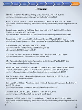 Adportal Self Service Advertising Pricing. (n.d.). Retrieved April 5, 2015, from
http://ezads.thesunnews.com/myrtle-adportal/retail/static/pricing.html
Alvarez, A. (2015, January). Hotels & Motels in the US. Retrieved March 20, 2015, from
http://clients1.ibisworld.com.proxy.library.ohiou.edu/reports/us/industry/majorcompanies.aspx?en
tid=1661
Domestic travel spending in the United States from 2000 to 2017 (in billion U.S. dollars).
(2015). Retrieved March 20, 2015, from
http://www.statista.com/statistics/207075/domestic-travel-spending-in-the-us-since-2000/
Domestic trips by US residents. (2015, February). Retrieved March 20, 2015, from
http://clients1.ibisworld.com.proxy.library.ohiou.edu/reports/us/bed/default.aspx?bedid=3672
EZee Frontdesk. (n.d.). Retrieved April 2, 2015, from
http://www.capterra.com/hospitality-property-management
software/spotlight/66296/eZeeFrontdesk/
EZee FrontDesk Hotel Management Software. (n.d.). Retrieved April 2, 2015, from
http://www.ezeefrontdesk.com/hotel-software/features.htm
EZee Reservation benefits for online Reservation. (n.d.). Retrieved April 2, 2015, from
http://www.ezeereservation.com/features.php
Hoelzel, M. (2014, December 2). THE SOCIAL-MEDIA ADVERTISING REPORT: Growth
Forecasts, Market Trends, And The Rise Of Mobile. Retrieved March 20, 2015, from
http://www.businessinsider.com/social-media-advertising-spending-growth-2014-9
How To Use QuickBooks – Easy to Use Features. (n.d.). Retrieved April 2, 2015, from
http://quickbooks.intuit.com/features/
How Much Does Billboard Advertising Cost? - Fit Small Business. (2013, August 26). Retrieved
April 5, 2015, from
http://fitsmallbusiness.com/how-much-does-billboard-advertising-cost/
Landshark Bar & Grill (Ed.). (n.d.). Retrieved March 20, 2015, from
http://www.yelp.com/biz/landshark-bar-and-grill-myrtle-beach
McKenna, F. (2015, January). Tour Operators in the US. Retrieved March 20, 2015, from
http://clients1.ibisworld.com.proxy.library.ohiou.edu/reports/us/industry/majorcompanies.aspx?en
tid=1482
References
22
Introduction
External
Analysis
Internal
Analysis
Business
Concept
Strategy Financials
Forecast
Demand
Conclusion
Additional
Information
 