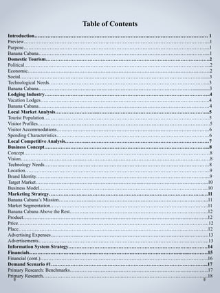 Introduction……………………………………………………………..……………………………… 1
Preview…………………………………………….……………………………………………………...1
Purpose…………………………………………………………………………………………………....1
Banana Cabana………………………………………………………………………………….………...1
Domestic Tourism………………….…………………………………………………………………….2
Political………………….………………………………………………………………………………...2
Economic…………………….……………………………………………………………………………2
Social…………………………………….……………………………………………………………......3
Technological Needs……………………………………………………………………………………...3
Banana Cabana………………………….……….………………………………………………..............3
Lodging Industry……………………….………………………………………………………………..4
Vacation Lodges…………………………………………………………………………………………..4
Banana Cabana……………………………………………………………………………………………4
Local Market Analysis……………………...…………………………………………………………...5
Tourist Population………...………………………………………………………………………………5
Visitor Profiles…………………………………………………………………………………………….5
Visitor Accommodations…….……………………………………………………………………………6
Spending Characteristics………….………………………………………………………………………6
Local Competitive Analysis…………..…………………………………………………………………7
Business Concept………………………………………………………………………………………...8
Concept……………………………………………………………………………………………………8
Vision………………………………...……………………………………………………………………8
Technology Needs………...………………………………………………………………………………8
Location…………………………………………………………………………………………………...9
Brand Identity………………………………………..…………………………………………………....9
Target Market………………………………………………………...…………………………………..10
Business Model……………………………………...…………………………………………………...10
Marketing Strategy………………….……………………………………………………………….…11
Banana Cabana’s Mission………………...………………………………………………….…………..11
Market Segmentation……………………..………………………………………………….…………..11
Banana Cabana Above the Rest………..…………………………………………………….…………..12
Product……………………………………….……………………………………………….………….12
Price……………………………………..…………………………………………………….………….12
Place……………………….………………………………………………………………….………….12
Advertising Expenses……………...………………………………………………………….………….13
Advertisements………………………………….…………………………………………….………….13
Information System Strategy……………………….……………………………………….…………14
Financials…………………………………..……………………………………………..…..…………15
Financial (cont.)………………………………………………………………………………………….16
Demand Scenario #1…………………………….……………………………………………………...17
Primary Research: Benchmarks…………………………………………………………….……………17
Primary Research…………………………………………..…………………………………….………18
Table of Contents
 