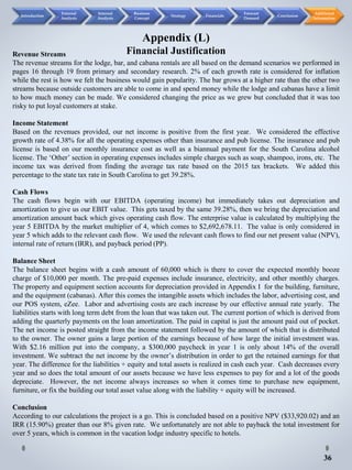 36
Appendix (L)
Financial JustificationRevenue Streams
The revenue streams for the lodge, bar, and cabana rentals are all based on the demand scenarios we performed in
pages 16 through 19 from primary and secondary research. 2% of each growth rate is considered for inflation
while the rest is how we felt the business would gain popularity. The bar grows at a higher rate than the other two
streams because outside customers are able to come in and spend money while the lodge and cabanas have a limit
to how much money can be made. We considered changing the price as we grew but concluded that it was too
risky to put loyal customers at stake.
Income Statement
Based on the revenues provided, our net income is positive from the first year. We considered the effective
growth rate of 4.38% for all the operating expenses other than insurance and pub license. The insurance and pub
license is based on our monthly insurance cost as well as a biannual payment for the South Carolina alcohol
license. The ‘Other’ section in operating expenses includes simple charges such as soap, shampoo, irons, etc. The
income tax was derived from finding the average tax rate based on the 2015 tax brackets. We added this
percentage to the state tax rate in South Carolina to get 39.28%.
Cash Flows
The cash flows begin with our EBITDA (operating income) but immediately takes out depreciation and
amortization to give us our EBIT value. This gets taxed by the same 39.28%, then we bring the depreciation and
amortization amount back which gives operating cash flow. The enterprise value is calculated by multiplying the
year 5 EBITDA by the market multiplier of 4, which comes to $2,692,678.11. The value is only considered in
year 5 which adds to the relevant cash flow. We used the relevant cash flows to find our net present value (NPV),
internal rate of return (IRR), and payback period (PP).
Balance Sheet
The balance sheet begins with a cash amount of 60,000 which is there to cover the expected monthly booze
charge of $10,000 per month. The pre-paid expenses include insurance, electricity, and other monthly charges.
The property and equipment section accounts for depreciation provided in Appendix I for the building, furniture,
and the equipment (cabanas). After this comes the intangible assets which includes the labor, advertising cost, and
our POS system, eZee. Labor and advertising costs are each increase by our effective annual rate yearly. The
liabilities starts with long term debt from the loan that was taken out. The current portion of which is derived from
adding the quarterly payments on the loan amortization. The paid in capital is just the amount paid out of pocket.
The net income is posted straight from the income statement followed by the amount of which that is distributed
to the owner. The owner gains a large portion of the earnings because of how large the initial investment was.
With $2.16 million put into the company, a $300,000 paycheck in year 1 is only about 14% of the overall
investment. We subtract the net income by the owner’s distribution in order to get the retained earnings for that
year. The difference for the liabilities + equity and total assets is realized in cash each year. Cash decreases every
year and so does the total amount of our assets because we have less expenses to pay for and a lot of the goods
depreciate. However, the net income always increases so when it comes time to purchase new equipment,
furniture, or fix the building our total asset value along with the liability + equity will be increased.
Conclusion
According to our calculations the project is a go. This is concluded based on a positive NPV ($33,920.02) and an
IRR (15.90%) greater than our 8% given rate. We unfortunately are not able to payback the total investment for
over 5 years, which is common in the vacation lodge industry specific to hotels.
Introduction
External
Analysis
Internal
Analysis
Business
Concept
Strategy Financials
Forecast
Demand
Conclusion
Additional
Information
 