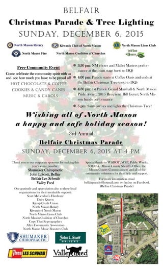 belfair
Christmas Parade & Tree Lighting
Sunday, December 6, 2015
 3:30 pm: NM choirs and Mallet Masters perfor-
mance at the main stage (next to DQ)
 4:00 pm: Parade starts at Coffee Oasis and ends at
the Belfair Christmas Tree (next to DQ)
 4:30 pm: 1st Parade Grand Marshall & North Mason
Pride Award, 2015 Recipient Bill Geyer; North Ma-
son bands performance
 5 pm: Santa arrives and lights the Christmas Tree!
Free Community Event
Come celebrate the community spirit with us
and see how much you have to be proud of!
Hot Chocolate & coffee
Cookies & Candy Canes
Music & Carols
3rd Annual
Belfair Christmas Parade
Sunday, December 6, 2015 at 4 pm
Thank you to our corporate sponsors for making this
year’s event possible:
Shumaker Chiropractic
John L Scott, Belfair
Belfair Les Schwab
Valley Feed
Our gratitude and appreciation also to these local
organizations for their invaluable support:
Scott McLendon’s Hardware
Dairy Queen
Kitsap Credit Union
North Mason Rotary
Kiwanis of North Mason
North Mason Lions Club
North Mason Coalition of Churches
Copy That Reprographics
Allyn Community Association
North Mason Music Boosters Club
Special thanks to WSDOT, WSP, Public Works,
NMRFA, Mason County Sheriff’s Office, the
Mason County Commissioners and all of the
community volunteers for their help and support.
For more information email
belfairparade@hotmail.com or find us on Facebook
(Belfair Christmas Parade)
Wishing all of North Mason
a happy and safe holiday season!
Valley FeedValley FeedValley Feed
Kiwanis Club of North Mason North Mason Lions Club
North Mason Fire North Mason Coalition of Churches
 