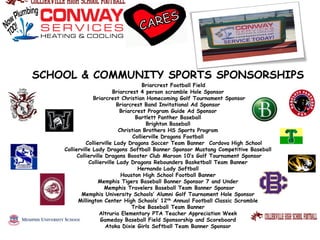 SCHOOL & COMMUNITY SPORTS SPONSORSHIPS
Briarcrest Football Field
Briarcrest 4 person scramble Hole Sponsor
Briarcrest Christian Homecoming Golf Tournament Sponsor
Briarcrest Band Invitational Ad Sponsor
Briarcrest Program Guide Ad Sponsor
Bartlett Panther Baseball
Brighton Baseball
Christian Brothers HS Sports Program
Collierville Dragons Football
Collierville Lady Dragons Soccer Team Banner Cordova High School
Collierville Lady Dragons Softball Banner Sponsor Mustang Competitive Baseball
Collierville Dragons Booster Club Maroon 10’s Golf Tournament Sponsor
Collierville Lady Dragons Rebounders Basketball Team Banner
Hernando Lady Softball
Houston High School Football Banner
Memphis Tigers Baseball Banner Sponsor 7 and Under
Memphis Travelers Baseball Team Banner Sponsor
Memphis University Schools’ Alumni Golf Tournament Hole Sponsor
Millington Center High Schools’ 12th Annual Football Classic Scramble
Tribe Baseball Team Banner
Altruria Elementary PTA Teacher Appreciation Week
Gameday Baseball Field Sponsorship and Scoreboard
Atoka Dixie Girls Softball Team Banner Sponsor
 