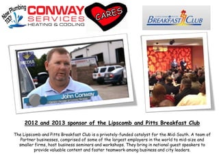 2012 and 2013 sponsor of the Lipscomb and Pitts Breakfast Club
The Lipscomb and Pitts Breakfast Club is a privately-funded catalyst for the Mid-South. A team of
Partner businesses, comprised of some of the largest employers in the world to mid-size and
smaller firms, host business seminars and workshops. They bring in national guest speakers to
provide valuable content and foster teamwork among business and city leaders.
 