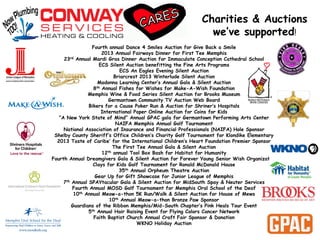 Charities & Auctions
we’ve supported!
Fourth annual Dance 4 Smiles Auction for Give Back a Smile
2013 Annual Fairways Dinner for First Tee Memphis
23rd Annual Mardi Gras Dinner Auction for Immaculate Conception Cathedral School
ECS Silent Auction benefitting the Fine Arts Programs
ECS An Eagles Evening Silent Auction
Briarcrest 2013 Winterlude Silent Auction
Madonna Learning Center’s Annual Gala & Silent Auction
8th Annual Fishes for Wishes for Make-A-Wish Foundation
Memphis Wine & Food Series Silent Auction for Brooks Museum
Germantown Community TV Auction Web Board
Bikers for a Cause Poker Run & Auction for Shriner’s Hospitals
International Paper Online Auction for Coins for Kids
“A New York State of Mind” Annual GPAC gala for Germantown Performing Arts Center
NAIFA Memphis Annual Golf Tournament
National Association of Insurance and Financial Professionals (NAIFA) Hole Sponsor
Shelby County Sheriff’s Office Children’s Charity Golf Tournament for Klondike Elementary
2013 Taste of Caribe’ for the International Children’s Heart Foundation Premier Sponsor
The First Tee Annual Gala & Silent Auction
12th annual Tool Box Bash for Habitat for Humanity
Fourth Annual Dreamgivers Gala & Silent Auction for Forever Young Senior Wish Organization
Clays for Kids Golf Tournament for Ronald McDonald House
35th Annual Orpheum Theatre Auction
Gear Up for Gift Showcase for Junior League of Memphis
7th Annual SPAYtacular Gala & Silent Auction for MidSouth Spay & Neuter Services
Fourth Annual MOSD Golf Tournament for Memphis Oral School of the Deaf
10th Annual Meow-a-thon 5K Run/Walk & Silent Auction for House of Mews
10th Annual Meow-a-thon Bronze Paw Sponsor
Guardians of the Ribbon Memphis/Mid-South Chapter’s Pink Heals Tour Event
5th Annual Hair Raising Event for Flying Colors Cancer Network
Faith Baptist Church Annual Craft Fair Sponsor & Donation
WKNO Holiday Auction
 