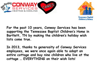 For the past 10 years, Conway Services has been
supporting the Tennessee Baptist Children’s Home in
Bartlett, TN by making the children’s holiday wish
lists come true.
In 2013, thanks to generosity of Conway Services
employees, we were once again able to adopt an
entire cottage and buy nine children who live at the
cottage … EVERYTHING on their wish lists!
 