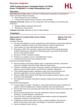 HL
Hessena Langhans
19292 Coralwood LaneHuntington Beach, CA 92646
Phone: 714.206.0412 E-Mail: hessena@mac.com
Education
University of La Verne, Masters of Science in Educational Counseling, Concentration of
School and Family Based Counseling
 Pupil Personnel Service Credential
 Licensed Professional Clinical Counselor, intern qualified
Chapman University, Masters of Arts in Education with an emphasis in Curriculum and
Instruction
 Multiple Subject Credential with CLAD
 Mathematics Authorization
Chapman University, Bachelors of Arts in Liberal Studies
Experience
Opportunities for Learning Public Charter Schools Baldwin Park USD
Student Advisor 2003-Present
Academic Planning
 Develop and implement a yearly comprehensive school guidance program that addresses
academics, attendance, family involvement, behavior, and crisis intervention.
 Assist teachers to create individualized plans to meet student goals.
 Participate in SST, 504, and Initial, Annual and Triennial IEP meetings discussing
academic performance, attainment of educational goals, assessment of educational
services, and transitional goals.
 Served as a WASC committee member.
 Worked as an academic recovery and mathematics teacher.
 Coordinated and proctored state mandated exams.
Career Post-Secondary Planning
 Provide guidance concerning academic goals, occupational preference, educational
objectives, and high school and college admission requirements.
 Facilitate workshops and seminars for parents, students, and alumni to provide academic
pathways, post-secondary options, and work-force readiness information.
 Track student progress-analyze attendance, grade, and social performance and
administer appropriate universal, targeted, and individual interventions.
 Educate middle school students about high school academic pathway options, career
awareness, and scholarships.
 Developed post-secondary curriculum to promote college and career going school
culture.
Personal-Social Development
 Counsel students in grades 7 through 12, using solution-focused, person-centered, and
cognitive behavioral approaches to address academic and social performance.
 Provide short-term crisis counseling and school safety activities related to prevention and
intervention.
 Parent outreach through home visits and conferences to discuss issues related to
attendance, academic progress, and behavior.
 Liaison for foster, homeless, and undocumented students and provide appropriate
community resources to meet their needs.
 Collaborate on school-wide initiatives such as student attendance interventions,
family involvement, school safety, and linkages to community organizations.
 Served as Student Council Advisor.
 