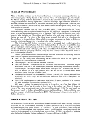 Z.Lubkowski, K. Coates, M. Villani, N. Jirouskova and M. Willis
GEOLOGY AND TECTONICS
Africa is the oldest continent and had more or less taken on its current assemblage of cratons and
intervening orogenic belts by the start of the Cambrian period 540 million years ago, following the
Pan-African orogeny. Between then and the Cenozoic era the continent’s current interior experienced
a long period of relative stability as part of the Gondwana and Pangea super-continents. Separation of
the super-continents and delineation of the current continental profile began around 200 million years
ago, lasting till around 65 million years ago when South America and Madagascar finally drifted away
from the African mainland.
Continental extension along the East African Rift System (EARS) started during the Tertiary
around 45 million years ago and continues to the present day resulting in a significant level of seismic
hazard in parts of southern and eastern Africa. In places the EARS follows the alignment of the earlier
orogenic belts, including the Mozambique and Ubendian belts, and some re-activation of older
faulting has occurred. The origin of the rifting is now generally believed to be related to rising
thermal plumes in the mantle below Africa, which the continent has passed over during its drift north,
hence the initiation and greater rates of spreading in the northern sections.
The East African Rift System comprises a series of connected fault bounded depressions
separating the main African (Nubian) Plate from the Somali Plate. It extends for over 3000 km from
the Afar triple plate junction, through east Africa and into Mozambique. South of Ethiopia it divides
into the western and eastern (or Gregory) rift valleys around Lake Victoria and the Tanzania craton.
The western branch is younger (12 million years) and more seismic whereas the eastern branch is
more associated with volcanism.
The rift system also includes a number of major transform fault zones and secondary branches,
some along the alignment of earlier orogenic belts, as follows:
• The Aswa (or Assoua) shear zone trending NW-SE across South Sudan and into Uganda and
against which the western branch terminates.
• The Tanganyika – Rukwa – Malawi transform fault zone
• The North Tanzania Divergence where the eastern rift splits into three. An eastern Pangani
branch runs south-east to link with marginal extensional basins along the Tanzanian coastline, a
central Manyara – Balangida branch passes around the edge of the Tanzanian craton and links
with the western rift at a triple junction near Lake Rukwa and a western branch which
terminates against the craton near Lake Eyasi.
• The extensional basins in the Indian Ocean (Kerimbas – Lacerda rifts) continue south and have
reactivated the Davie Ridge, an intercontinental transform along which Madagascar was
displaced.
• The NE-SW trending Luangwa – Okavango (or Kariba) rift system, considered to be a nascent
rift at the edge of the Okavango intracontinental delta.
GPS surveys indicate that extension is greater at the northern end of the East African Rift
System at around 6.5 mm/year decreasing to 1mm / year at the southern end. Figure 1 shows an
extract of the recent seismotectonic map for the region (Milanesi et al., 2010). The main branch and
the secondary branch of the East African Rift system are highlighted by grey shadows while the main
transform zones are in light blue (Dauteuil et al. 2009). The background colours show the geology of
the East Africa area.
SEISMIC HAZARD ANALYSIS
The Probabilistic Seismic Hazard Assessment (PSHA) combines seismic source zoning, earthquake
recurrence and the ground motion attenuation to produce hazard curves in terms of level ground
motion and an associated annual frequency of exceedance. The basic methodology, based on Cornell
(1968) and modified to include integration of the aleatory variability of the ground motion prediction
equations, is implemented in the Arup in-house program Oasys SISMIC, which has been validated
using the Pacific Earthquake Engineering Research Cente tests (Thomas et al., 2010).
 