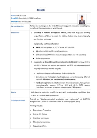 RESUME
Name: VINOD SAJJA
E-mail id: vinnu.biotech1988@gmail.com
Phone No: 91-9491812221
Career Objective To face the challenges in the field of Biotechnology with innovative ideas to grow
myself and the organization in which I work.
Experience 1. Executive at hemarus therapeutics limited, india from Aug-2015. Working
on purification of blood products like clotting factors using chromatography
and filtration processes.
Equipments/ techniques handled:
• AKTA Process systems 6”, 10”,1” scale, AKTA Purifier
• XK columns, BPG and Chromaflow columns
• Different kinds of filtration modules (Depth filters and TFF cassettes)
• Buffer preparations
2. Jr.executive at Bharat Biotech International limited (India) from july-2013 to
july-2015. Worked on typhoid, paratyphoid and NTS vaccines development
project (Technology transfer project).
• Scaling up the process from shake flask to pilot scale.
• Extractions and Purification of polysaccharide and proteins using different
methods (Filtration and membrane chromatography).
• Hands on experience in: 19L fermentor, dynomil, sonicator, homogenizer,
chromatography systems (K-Prime 40-I and 40-II), AKTA system,
centrifuges, pH meter, uv-vis spectrophotometer, TFF systems.
Assets Well planning, optimistic, simplify the work with smart working capabilities, Able
to work in a team as well as individual.
Trainings attended
Trained on “biopharmaceutical production and engineering” at BiOZEEN,
Bangalore for a period of six months under BCIL-BITP program (DBT).
Training includes
• Downstream Processing
• Animal Cell Culture
• Analytical techniques
• Microbial Fermentation
• Regulatory Affairs.
 