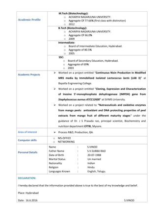 Academic Profile
M.Tech (Biotechnology):
o ACHARYA NAGARJUNA UNIVERSITY.
o Aggregate Of 77.66% (first class with distinction)
o 2012
B.Tech (Biotechnology):
o ACHARYA NAGARJUNA UNIVERSITY.
o Aggregate Of 66.0%
o 2009
Intermediate:
o Board of Intermediate Education, Hyderabad.
o Aggregate of 80.5%
o 2005
SSC:
o Board of Secondary Education, Hyderabad.
o Aggregate of 69%
o 2003
Academic Projects
 Worked on a project entitled “Continuous Nisin Production in Modified
MRS media by Immobilized Isolated Lactococcus lactis (LAB 3)” at
Bapatla Engineering College.
 Worked on a project entitled “Cloning, Expression and Characterization
of Inosine 5’-monophosphate dehydrogenase (IMPDH) gene from
Staphylococcus aureus ATCC12600” at SVIMS University.
 Worked on a project related to “Nutraceuticals and oxidative enzymes
from mango peels: antioxidant and DNA protecting properties of peel
extracts from mango fruit of different maturity stages” under the
guidance of Dr. J S Prasada rao, principal scientist, Biochemistry and
nutrition department CFTRI, Mysore.
Area of interest  Process R&D, Production, QA.
Computer skills
o MS-OFFICE
o NETWORKING
Personal Details
Name : S.VINOD
Father Name : S.V.SUBBA RAO
Date of Birth : 20-07-1988
Marital Status : Un married
Nationality : Indian
Religion : Hindu
Languages Known : English, Telugu.
DECLARATION:
I hereby declared that the information provided above is true to the best of my knowledge and belief.
Place: Hyderabad
Date: 16.6.2016 S.VINOD
 