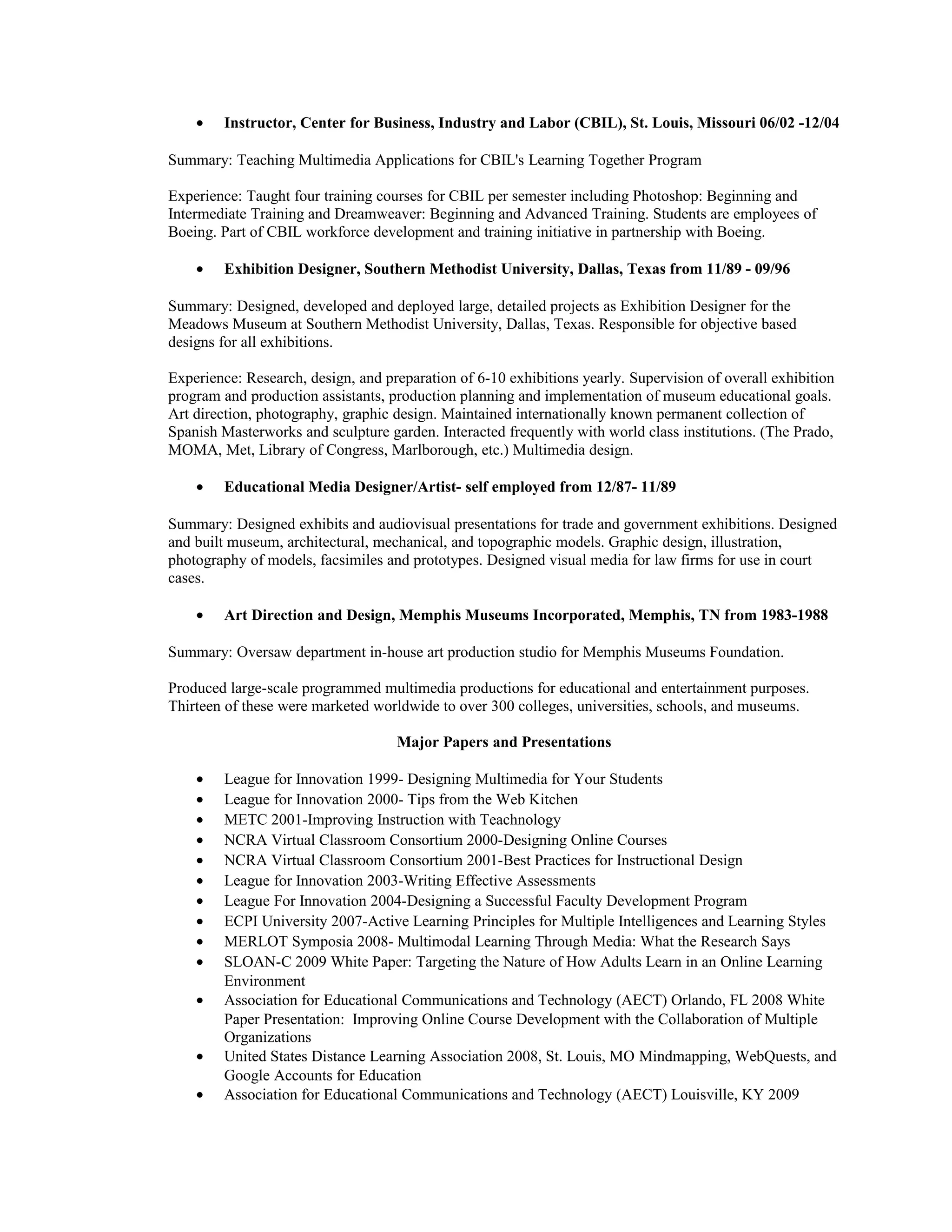 • Instructor, Center for Business, Industry and Labor (CBIL), St. Louis, Missouri 06/02 -12/04
Summary: Teaching Multimedia Applications for CBIL's Learning Together Program
Experience: Taught four training courses for CBIL per semester including Photoshop: Beginning and
Intermediate Training and Dreamweaver: Beginning and Advanced Training. Students are employees of
Boeing. Part of CBIL workforce development and training initiative in partnership with Boeing.
• Exhibition Designer, Southern Methodist University, Dallas, Texas from 11/89 - 09/96
Summary: Designed, developed and deployed large, detailed projects as Exhibition Designer for the
Meadows Museum at Southern Methodist University, Dallas, Texas. Responsible for objective based
designs for all exhibitions.
Experience: Research, design, and preparation of 6-10 exhibitions yearly. Supervision of overall exhibition
program and production assistants, production planning and implementation of museum educational goals.
Art direction, photography, graphic design. Maintained internationally known permanent collection of
Spanish Masterworks and sculpture garden. Interacted frequently with world class institutions. (The Prado,
MOMA, Met, Library of Congress, Marlborough, etc.) Multimedia design.
• Educational Media Designer/Artist- self employed from 12/87- 11/89
Summary: Designed exhibits and audiovisual presentations for trade and government exhibitions. Designed
and built museum, architectural, mechanical, and topographic models. Graphic design, illustration,
photography of models, facsimiles and prototypes. Designed visual media for law firms for use in court
cases.
• Art Direction and Design, Memphis Museums Incorporated, Memphis, TN from 1983-1988
Summary: Oversaw department in-house art production studio for Memphis Museums Foundation.
Produced large-scale programmed multimedia productions for educational and entertainment purposes.
Thirteen of these were marketed worldwide to over 300 colleges, universities, schools, and museums.
Major Papers and Presentations
• League for Innovation 1999- Designing Multimedia for Your Students
• League for Innovation 2000- Tips from the Web Kitchen
• METC 2001-Improving Instruction with Teachnology
• NCRA Virtual Classroom Consortium 2000-Designing Online Courses
• NCRA Virtual Classroom Consortium 2001-Best Practices for Instructional Design
• League for Innovation 2003-Writing Effective Assessments
• League For Innovation 2004-Designing a Successful Faculty Development Program
• ECPI University 2007-Active Learning Principles for Multiple Intelligences and Learning Styles
• MERLOT Symposia 2008- Multimodal Learning Through Media: What the Research Says
• SLOAN-C 2009 White Paper: Targeting the Nature of How Adults Learn in an Online Learning
Environment
• Association for Educational Communications and Technology (AECT) Orlando, FL 2008 White
Paper Presentation: Improving Online Course Development with the Collaboration of Multiple
Organizations
• United States Distance Learning Association 2008, St. Louis, MO Mindmapping, WebQuests, and
Google Accounts for Education
• Association for Educational Communications and Technology (AECT) Louisville, KY 2009
 