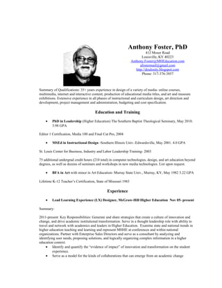 Anthony Foster, PhD
412 Moser Road
Louisville, KY 40223
Anthony.Foster@MHEducation.com
afostermail@gmail.com
http://doulosity.blogspot.com
Phone: 317-376-3857
Summary of Qualifications: 35+ years experience in design of a variety of media- online courses,
multimedia, internet and interactive content, production of educational media titles, and art and museum
exhibitions. Extensive experience in all phases of instructional and curriculum design, art direction and
development, project management and administration, budgeting and cost specification.
Education and Training
• PhD in Leadership (Higher Education) The Southern Baptist Theological Seminary, May 2010.
3.98 GPA
Editor 1 Certification, Media 100 and Final Cut Pro, 2004
• MSEd in Instructional Design -Southern Illinois Univ.-Edwardsville, May 2001. 4.0 GPA
St. Louis Center for Business, Industry and Labor Leadership Training- 2003
75 additional undergrad credit hours (210 total) in computer technologies, design, and art education beyond
degrees, as well as dozens of seminars and workshops in new media technologies. List upon request.
• BFA in Art with minor in Art Education- Murray State Univ., Murray, KY, May 1982 3.22 GPA
Lifetime K-12 Teacher’s Certification, State of Missouri 1983
Experience
• Lead Learning Experience (LX) Designer, McGraw-Hill Higher Education Nov 05- present
Summary:
2011-present Key Responsibilities: Generate and share strategies that create a culture of innovation and
change, and drive academic institutional transformation. Serve in a thought leadership role with ability to
travel and network with academics and leaders in Higher Education. Examine state and national trends in
higher education teaching and learning and represent MHHE at conferences and within national
organizations. Partner with Enterprise Sales Directors and serve as a consultant by analyzing and
identifying user needs, proposing solutions, and logically organizing complex information in a higher
education context.
• Identify and quantify the “evidence of impact” of innovation and transformation on the student
experience.
• Serve as a model for the kinds of collaborations that can emerge from an academic change
 