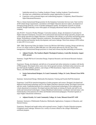leadership network (e.g. Leading Academic Change, Leading Academic Transformation).
• Develops new collaborations and identifies unique opportunities for growth.
• Experience with accelerated degree and credentialing programs / Competency Based Education /
Open Educational Resources.
This is a Senior Instructional Design position for the Enterprise Curriculum Services team: final word for
all ID related design requirements, consultation with Higher Education decision makers, development of
emerging design protocols, review of product pedagogical quality, development of proofs of concept,
research, thought leadership, wrote white papers on emerging educational trends for Learning Science
company.
July 08-2011: Executive Product Manager: Curriculum analysis, design, development of curriculae for
Higher Education Institutions. Executive level instructional and assessment design specialist, program and
course design specialist for Higher Education. Consultation with colleges on curriculum and learning portal
design. Presentations at Higher Education conferences. Development and facilitation of workshops for
online teaching and learning, faculty development, and course redesign. Went from startup to $254 million
in sales (2011) in six years.
2005- 2009: Sponsoring Editor for Online Courses for McGraw-Hill Online Learning. Design and delivery
of over 125 online courses in 2006-2008 plus over 200 custom deliveries by July 08. Day to day
management of Instructional Design processes in virtual and in-house day/date publishing environments.
• Adjunct Faculty, The Southern Baptist Theological Seminary, Louisville, Kentucky August
2010- present
Summary: Taught PhD level Curriculum Design, Empirical Research, and Advanced Research Analysis
courses
Experience: Design, development, and delivery of on-ground and online instruction in tandem with faculty
of PhD program. Developed online course sites, led on-ground seminars, facilitated online interaction, and
provided specific feedback, guidance, and critique of PhD dissertations. Supervision of EdD cohorts,
Theses, and DMin/DEdMin projects.
• Senior Instructional Designer, St. Louis Community College, St. Louis, Missouri from 10/96-
11/05
Summary: Instructional Design, Multimedia Development, Training and Faculty/Staff Development
Experience: Lead ID for transition/integration of online programs and courses. Designed, developed and
deployed instructional technology tools for the Higher Education classroom setting. Developed courseware
and new media. Established protocols for evaluation of instructional technologies in the traditional and
virtual educational environment. Developed and provided hands-on training for faculty and staff in new
media and instructional technologies. Campus Blackboard administrator/ coordinator and lead trainer; also
trained faculty in best practices for online and blended instructional pedagogies. Presented regularly at
major Higher Educational conferences.
• Adjunct Faculty, St. Louis Community College, St. Louis, Missouri from 8/97- 6/05
Summary: Instructor of Multimedia Production, Multimedia Applications, Computers in Education, and
Internet Literacy
Experience: Designed and taught online and on-ground courses. Taught in Teacher Education program.
Completed course redesign. Instructor for a variety of courses offered in the college's Multimedia
certificate program.
 