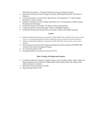 White Paper Presentation: A Student-Authored Courseware Evaluation Program
• Kentucky Association of Career Colleges and Schools 2009 Paper/Presentation :The Future of
Education
• e-Convocation Kaiser University 2010- Best Practices: The Integration of 7 Adult Learning
Principles in Online Learning
• Kentucky Association of Career Colleges and Schools 2011- The Integration of Adult Learning
Principles and Technologies
• Faculty Development white paper, The McGraw-Hill Learning Institute
• Competency Based Learning white paper, McGraw-Hill Higher Education
• Instructional Design and Learning Science white paper, McGraw-Hill Higher Education
Awards
• Software & Information Industry Association's (SIIA) 2008 Codie Awards for Best Postsecondary
Course or Learning Management Solution and the Best Postsecondary Instructional Solution
• Software & Information Industry Association's (SIIA) 2007 Best Postsecondary Instructional
Solution
• North American Council for Staff, Program and Organizational Development (NCSPOD) 2007
Award for best Faculty Development Program
• Art Award of Excellence 1982
• Presidential Scholar, University of Louisville 1974-76
Other Training, Workshops and Seminars
• Completed Authorized Training in complete software suites from Macromedia, Adobe, Apple, and
Maya multimedia suites. Proficient in digital graphic design, digital audio/video editing, multi-
media development, animation.
• Maintained a blog continually since 2003.
• Began teaching online in 1997.
 