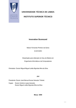 – i –
UNIVERSIDADE TÉCNICA DE LISBOA
INSTITUTO SUPERIOR TÉCNICO
Innovation Scorecard
Nelson Fernando Pinheiro da Gama
(Licenciado)
Dissertação para obtenção do Grau de Mestre em
Engenharia Informática e de Computadores
Orientador: Doutor Miguel Miguel Leitão Bignolas Mira da Silva
Júri
Presidente: Doutor José Manuel Nunes Salvador Tribolet.
Vogais: Doutor Américo Lopes Azevedo.
Doutor Miguel Leitão Bignolas Mira da Silva
Março 2008
 