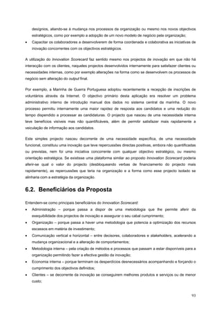   93 
desígnios, aliando-se à mudança nos processos da organização ou mesmo nos novos objectivos
estratégicos, como por exemplo a adopção de um novo modelo de negócio pela organização;
• Capacitar os colaboradores a desenvolverem de forma coordenada e colaborativa as iniciativas de
inovação concorrentes com os objectivos estratégicos.
A utilização do Innovation Scorecard faz sentido mesmo nos projectos de inovação em que não há
interacção com os clientes, naqueles projectos desenvolvidos internamente para satisfazer clientes ou
necessidades internas, como por exemplo alterações na forma como se desenvolvem os processos de
negócio sem alteração do output final.
Por exemplo, a Marinha de Guerra Portuguesa adoptou recentemente a recepção de inscrições de
voluntários através da Internet. O objectivo primário desta aplicação era resolver um problema
administrativo interno de introdução manual dos dados no sistema central da marinha. O novo
processo permitiu internamente uma maior rapidez de resposta aos candidatos e uma redução do
tempo dispendido a processar as candidaturas. O projecto que nasceu de uma necessidade interna
teve benefícios visíveis mas não quantificáveis, além de permitir satisfazer mais rapidamente a
veiculação de informação aos candidatos.
Este simples projecto nasceu decorrente de uma necessidade específica, de uma necessidade
funcional, constituiu uma inovação que teve repercussões directas positivas, embora não quantificadas
ou previstas, nem foi uma iniciativa concorrente com qualquer objectivo estratégico, ou mesmo
orientação estratégica. Se existisse uma plataforma similar ao proposto Innovation Scorecard poderia
aferir-se qual o valor do projecto (desbloqueando verbas de financiamento do projecto mais
rapidamente), as repercussões que teria na organização e a forma como esse projecto isolado se
alinharia com a estratégia da organização.
6.2. Beneficiários da Proposta
Entendem-se como principais beneficiários do Innovation Scorecard:
• Administração – porque passa a dispor de uma metodologia que lhe permite aferir da
exequibilidade dos projectos de inovação e assegurar o seu cabal cumprimento;
• Organização – porque passa a haver uma metodologia que potencia a optimização dos recursos
escassos em matéria de investimento;
• Comunicação vertical e horizontal – entre decisores, colaboradores e stakeholders, acelerando a
mudança organizacional e a alteração de comportamentos;
• Metodologia interna – pela criação de métodos e processos que passam a estar disponíveis para a
organização permitindo fazer a efectiva gestão da inovação;
• Economia interna – porque terminam os desperdícios desnecessários acompanhando e forçando o
cumprimento dos objectivos definidos;
• Clientes – se decorrente da inovação se conseguirem melhores produtos e serviços ou de menor
custo;
 