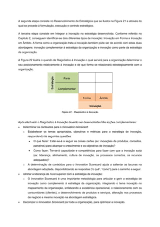 A segunda etapa consiste no Desenvolvimento da Estratégica que se ilustra na Figura 21 e através do
qual se procede à formulação, execução e controlo estratégico.
A terceira etapa consiste em Integrar a inovação na estratégia desenvolvida. Conforme referido no
Capitulo 2, conseguem identificar-se dois diferentes tipos de inovação: Inovação em Forma e Inovação
em Âmbito. A forma como a organização trata a inovação também pode ser de acordo com estas duas
abordagens: inovação complementar à estratégia da organização e inovação como parte da estratégia
da organização.
A Figura 22 ilustra o quando de Diagnóstico à Inovação o qual servirá para a organização determinar o
seu posicionamento relativamente à inovação e de que forma se relacionará estrategicamente com a
organização.
Estratégia
Parte
Complementar
Forma Âmbito
Inovação
Figura 22 – Diagnóstico à Inovação
Após efectuado o Diagnóstico à Inovação deverão ser desenvolvidas três acções complementares:
• Determinar os conteúdos para o Innovation Scorecard:
o Estabelecer os temas apropriados, objectivos e métricas para a estratégia de inovação,
respondendo às seguintes questões:
• O que fazer: Estar-se-á a seguir as coisas certas (ex: inovações de produtos, conceitos,
parceiros) para alcançar o crescimento e os objectivos de inovação?
• Como fazer: Ter-se-á capacidade e competências para fazer com que a inovação surja
(ex: liderança, alinhamento, cultura de inovação, os processos correctos, os recursos
adequados)?
o A determinação de conteúdos para o Innovation Scorecard ajuda a salientar as lacunas na
abordagem adoptada, disponibilizando as respostas (“o quê”, “como”) para o caminho a seguir.
• Alinhar a liderança de nível superior com a estratégia de inovação:
o O Innovation Scorecard é uma importante metodologia para articular e gerir a estratégia de
inovação como complemento à estratégia da organização, integrando o tema inovação no
mapeamento da organização, enfatizando a excelência operacional, o relacionamento com os
consumidores (clientes), o desenvolvimento de produtos e serviços, alteração nos processos
de negócio e mesmo inovação na abordagem estratégica.
• Decompor o Innovation Scorecard por toda a organização, para optimizar a inovação.
 