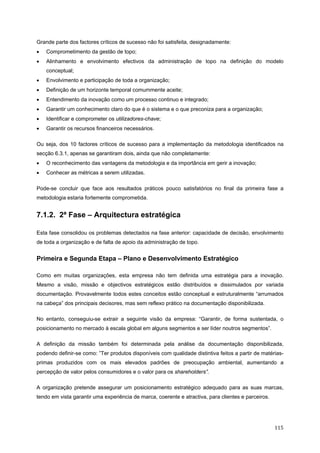   115 
Grande parte dos factores críticos de sucesso não foi satisfeita, designadamente:
• Comprometimento da gestão de topo;
• Alinhamento e envolvimento efectivos da administração de topo na definição do modelo
conceptual;
• Envolvimento e participação de toda a organização;
• Definição de um horizonte temporal comummente aceite;
• Entendimento da inovação como um processo continuo e integrado;
• Garantir um conhecimento claro do que é o sistema e o que preconiza para a organização;
• Identificar e comprometer os utilizadores-chave;
• Garantir os recursos financeiros necessários.
Ou seja, dos 10 factores críticos de sucesso para a implementação da metodologia identificados na
secção 6.3.1, apenas se garantiram dois, ainda que não completamente:
• O reconhecimento das vantagens da metodologia e da importância em gerir a inovação;
• Conhecer as métricas a serem utilizadas.
Pode-se concluir que face aos resultados práticos pouco satisfatórios no final da primeira fase a
metodologia estaria fortemente comprometida.
7.1.2. 2ª Fase – Arquitectura estratégica
Esta fase consolidou os problemas detectados na fase anterior: capacidade de decisão, envolvimento
de toda a organização e de falta de apoio da administração de topo.
Primeira e Segunda Etapa – Plano e Desenvolvimento Estratégico
Como em muitas organizações, esta empresa não tem definida uma estratégia para a inovação.
Mesmo a visão, missão e objectivos estratégicos estão distribuídos e dissimulados por variada
documentação. Provavelmente todos estes conceitos estão conceptual e estruturalmente “arrumados
na cabeça” dos principais decisores, mas sem reflexo prático na documentação disponibilizada.
No entanto, conseguiu-se extrair a seguinte visão da empresa: “Garantir, de forma sustentada, o
posicionamento no mercado à escala global em alguns segmentos e ser líder noutros segmentos”.
A definição da missão também foi determinada pela análise da documentação disponibilizada,
podendo definir-se como: ”Ter produtos disponíveis com qualidade distintiva feitos a partir de matérias-
primas produzidos com os mais elevados padrões de preocupação ambiental, aumentando a
percepção de valor pelos consumidores e o valor para os shareholders”.
A organização pretende assegurar um posicionamento estratégico adequado para as suas marcas,
tendo em vista garantir uma experiência de marca, coerente e atractiva, para clientes e parceiros.
 