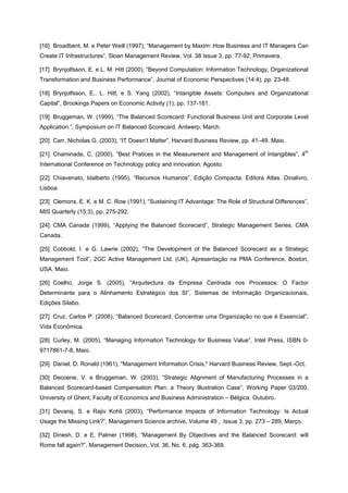 [16] Broadbent, M. e Peter Weill (1997), “Management by Maxim: How Business and IT Managers Can
Create IT Infrastructures”, Sloan Management Review, Vol. 38 Issue 3, pp. 77-92. Primavera.
[17] Brynjolfsson, E. e L. M. Hitt (2000), “Beyond Computation: Information Technology, Organizational
Transformation and Business Performance”, Journal of Economic Perspectives (14:4), pp. 23-48.
[18] Brynjolfsson, E., L. Hitt, e S. Yang (2002), “Intangible Assets: Computers and Organizational
Capital”, Brookings Papers on Economic Activity (1), pp. 137-181.
[19] Bruggeman, W. (1999), “The Balanced Scorecard: Functional Business Unit and Corporate Level
Application.”, Symposium on IT Balanced Scorecard, Antwerp, March.
[20] Carr, Nicholas G. (2003), “IT Doesn’t Matter”, Harvard Business Review, pp. 41–49. Maio.
[21] Chaminade, C. (2000), “Best Pratices in the Measurement and Management of Intangibles”, 4th
International Conference on Technology policy and innovation. Agosto.
[22] Chiavenato, Idalberto (1995), “Recursos Humanos”, Edição Compacta. Editora Atlas. Dinalivro,
Lisboa.
[23] Clemons, E. K. e M. C. Row (1991), “Sustaining IT Advantage: The Role of Structural Differences”,
MIS Quarterly (15:3), pp. 275-292.
[24] CMA Canada (1999), “Applying the Balanced Scorecard”, Strategic Management Series, CMA
Canada.
[25] Cobbold, I. e G. Lawrie (2002), “The Development of the Balanced Scorecard as a Strategic
Management Tool”, 2GC Active Management Ltd. (UK), Apresentação na PMA Conference, Boston,
USA. Maio.
[26] Coelho, Jorge S. (2005), “Arquitectura da Empresa Centrada nos Processos: O Factor
Determinante para o Alinhamento Estratégico dos SI”. Sistemas de Informação Organizacionais,
Edições Silabo.
[27] Cruz, Carlos P. (2006), “Balanced Scorecard, Concentrar uma Organização no que é Essencial”,
Vida Económica.
[28] Curley, M. (2005), “Managing Information Technology for Business Value”, Intel Press, ISBN 0-
9717861-7-8, Maio.
[29] Daniel, D. Ronald (1961), "Management Information Crisis," Harvard Business Review, Sept.-Oct.
[30] Decoene, V. e Bruggeman, W. (2003), “Strategic Alignment of Manufacturing Processes in a
Balanced Scorecard-based Compensation Plan: a Theory Illustration Case”, Working Paper 03/200,
University of Ghent, Faculty of Economics and Business Administration – Bélgica. Outubro.
[31] Devaraj, S. e Rajiv Kohli (2003), “Performance Impacts of Information Technology: Is Actual
Usage the Missing Link?”, Management Science archive, Volume 49 , Issue 3, pp. 273 – 289, Março.
[32] Dinesh, D. e E. Palmer (1998), “Management By Objectives and the Balanced Scorecard: will
Rome fall again?”, Management Decision, Vol. 36, No. 6, pág. 363-369.
 