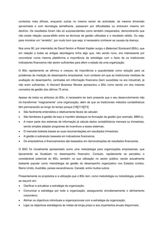 contextos mais difíceis, enquanto outras no mesmo sector de actividade, da mesma dimensão
aproximada e com tecnologia semelhante, passavam por dificuldades ou entravam mesmo em
declínio. Os resultados foram não só surpreendentes como também inesperados, demonstrando que
não existe relação causa-efeito entre as técnicas de gestão utilizadas e o resultado obtido. Ou seja,
para ministrar um “remédio”, por muito bom que seja, é necessário conhecer as causas da doença.
Nos anos 90, por intermédio de David Norton e Robert Kaplan surgiu o Balanced Scorecard (BSc), que
em relação a todas as antigas abordagens tinha algo que, não sendo novo, era interessante por
concretizar numa mesma plataforma a importância da estratégia com o facto de os tradicionais
indicadores financeiros não serem suficientes para aferir o estado de uma organização.
O BSc rapidamente se afirmou e cresceu de importância e popularidade como solução para os
problemas de medição de desempenho empresarial, num contexto em que as tradicionais medidas de
avaliação do desempenho, centradas em informação financeira (bem sucedidas na era industrial), já
não eram suficientes. A Harvard Business Review apresentou o BSc como sendo um dos maiores
conceitos de gestão dos últimos 75 anos.
Apesar de todos os atributos do BSc, é necessário ter bem presente que o seu desenvolvimento não
irá transformar “magicamente” uma organização, além de que os tradicionais métodos contabilísticos
têm permanecido ao longo do tempo porque [18][113][73]:
• São facilmente entendidos e relativamente fáceis de calcular;
• São familiares à gestão de topo e mantêm destaque na formação da gestão (por exemplo, MBA’s);
• A maior parte dos sistemas de informação já calcula dados contabilísticos mensais ou trimestrais,
sendo simples adaptar programas de incentivos a esses sistemas;
• O mercado bolsista baseia as suas recomendações em resultados trimestrais;
• A gestão é sobretudo baseada em indicadores financeiros;
• Os empréstimos e financiamentos são baseados em demonstrações de resultados financeiras.
O BSC foi inicialmente apresentado como uma metodologia para organizações empresariais, que
tipicamente se focalizam no desempenho financeiro. Contudo, rapidamente se percebeu o
considerável potencial do BSc, também na sua utilização no sector público, sendo actualmente
bastante popular como metodologia de gestão do desempenho organizativo nos Estados Unidos,
Reino Unido, Austrália, países escandinavos, Canadá, entre muitos outros.
Presentemente os propósitos e a utilização que o BSc tem, como metodologia ou metodologia, podem-
se resumir em:
• Clarificar e actualizar a estratégia da organização:
• Comunicar a estratégia por toda a organização, assegurando simultaneamente o alinhamento
corporativo;
• Alinhar os objectivos individuais e organizacionais com a estratégia da organização;
• Ligar os objectivos estratégicos às metas de longo prazo e aos orçamentos anuais disponíveis;
 