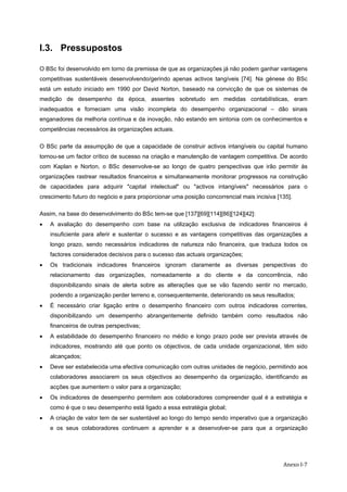   Anexo I‐7
I.3. Pressupostos
O BSc foi desenvolvido em torno da premissa de que as organizações já não podem ganhar vantagens
competitivas sustentáveis desenvolvendo/gerindo apenas activos tangíveis [74]. Na génese do BSc
está um estudo iniciado em 1990 por David Norton, baseado na convicção de que os sistemas de
medição de desempenho da época, assentes sobretudo em medidas contabilísticas, eram
inadequados e forneciam uma visão incompleta do desempenho organizacional – dão sinais
enganadores da melhoria contínua e da inovação, não estando em sintonia com os conhecimentos e
competências necessários às organizações actuais.
O BSc parte da assumpção de que a capacidade de construir activos intangíveis ou capital humano
tornou-se um factor crítico de sucesso na criação e manutenção de vantagem competitiva. De acordo
com Kaplan e Norton, o BSc desenvolve-se ao longo de quatro perspectivas que irão permitir às
organizações rastrear resultados financeiros e simultaneamente monitorar progressos na construção
de capacidades para adquirir "capital intelectual" ou "activos intangíveis" necessários para o
crescimento futuro do negócio e para proporcionar uma posição concorrencial mais incisiva [135].
Assim, na base do desenvolvimento do BSc tem-se que [137][69][114][86][124][42]:
• A avaliação do desempenho com base na utilização exclusiva de indicadores financeiros é
insuficiente para aferir e sustentar o sucesso e as vantagens competitivas das organizações a
longo prazo, sendo necessários indicadores de natureza não financeira, que traduza todos os
factores considerados decisivos para o sucesso das actuais organizações;
• Os tradicionais indicadores financeiros ignoram claramente as diversas perspectivas do
relacionamento das organizações, nomeadamente a do cliente e da concorrência, não
disponibilizando sinais de alerta sobre as alterações que se vão fazendo sentir no mercado,
podendo a organização perder terreno e, consequentemente, deteriorando os seus resultados;
• É necessário criar ligação entre o desempenho financeiro com outros indicadores correntes,
disponibilizando um desempenho abrangentemente definido também como resultados não
financeiros de outras perspectivas;
• A estabilidade do desempenho financeiro no médio e longo prazo pode ser prevista através de
indicadores, mostrando até que ponto os objectivos, de cada unidade organizacional, têm sido
alcançados;
• Deve ser estabelecida uma efectiva comunicação com outras unidades de negócio, permitindo aos
colaboradores associarem os seus objectivos ao desempenho da organização, identificando as
acções que aumentem o valor para a organização;
• Os indicadores de desempenho permitem aos colaboradores compreender qual é a estratégia e
como é que o seu desempenho está ligado a essa estratégia global;
• A criação de valor tem de ser sustentável ao longo do tempo sendo imperativo que a organização
e os seus colaboradores continuem a aprender e a desenvolver-se para que a organização
 