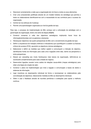  Anexo I‐9
• Descrever correctamente a visão que a organização tem do futuro a todos os seus elementos;
• Criar uma compreensão partilhada através de um modelo holístico da estratégia que permita a
todos os colaboradores identificarem-se com a necessidade do seu contributo para o sucesso da
organização;
• Centrar-se nos esforços de mudança;
• Permitir uma aprendizagem organizada ao nível da gestão de topo.
Para isso, o processo de implementação do BSc começa com a articulação da estratégia com a
governação da organização, tendo uma série de etapas [56][68]:
• Construir consenso à volta dos objectivos estratégicos implicando haver troca de
informação/entrevistas com os gestores e decisores;
• Hierarquizar objectivos nas quatro perspectivas do BSc com o envolvimento da gestão de topo;
• Definir a arquitectura de medição (métricas e indicadores) que quantifiquem e avaliem os factores
críticos de sucesso (FCS), apurando os objectivos e temas estratégicos;
• Seleccionar e definir as medidas que melhor captem e comuniquem a intenção do objectivo,
identificando fontes de informação para cada uma e ligações entre elas, dentro da perspectiva e
entre perspectivas;
• Descer por cascading aos níveis hierárquicos mais baixos da organização, definindo-se os
scorecards complementares para cada unidade de negócio;
• Desenvolver ligações causais numa cadeia de relações causa-efeito (mapas estratégicos) para
obter uma lógica de criação de valor;
• Construir o plano de implementação que inclui a ligação e comunicação a bases de dados e
sistemas de informação;
• Ligar incentivos ao desempenho individual de forma a recompensar os colaboradores pela
concretização de objectivos, relacionando medidas do BSc ao desempenho individual;
• Obter e usar o feedback através de reuniões periódicas e avaliações para apoiar a melhoria
contínua.
 