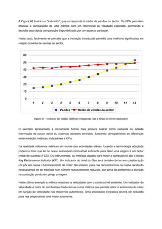 A Figura 40 ilustra um “indicador”, que corresponde à média de vendas no sector. Os KPIs permitem
efectuar a comparação de uma métrica com um referencial ou resultado esperado, permitindo a
decisão pela rápida comparação disponibilizada por um aspecto particular.
Neste caso, facilmente se percebe que a inovação introduzida permitiu uma melhoria significativa em
relação à média de vendas do sector.
Figura 40 – Evolução das vendas (período) comparada com a média do sector (Indicador)
O exemplo apresentado é obviamente fictício mas procura ilustrar como reduzida ou isolada
informação de pouco serve ou potencia decisões erróneas, ilustrando principalmente as diferenças
entre medição, métricas, indicadores e KPIs.
Na realidade utilizamos métricas em muitas das actividades diárias. Usando a terminologia adoptada
podemos dizer que ter no nosso automóvel combustível suficiente para fazer uma viagem é um factor
critico de sucesso (FCS). Os instrumentos, ou métricas usadas para medir o combustível são o nosso
Key Performance Indicator (KPI). Um indicador do nível do óleo será também de ter em consideração
por pôr em causa o funcionamento do motor. No entanto, para nos concentrarmos na nossa condução
necessitamos de ter métricas num número razoavelmente reduzido, sob pena de perdermos a atenção
na condução pondo em perigo a viagem.
Neste último exemplo a métrica relaciona a velocidade com o combustível existente. Um indicador da
velocidade e outro do combustível traduzem-se numa métrica que permite aferir a autonomia do carro
em função da velocidade nos modernos automóveis. Uma velocidade excessiva deverá ser reduzida
para nos proporcionar uma maior autonomia.
0
10
20
30
40
50
60
1 2 3 4 5 6 7 8 9 10 11 12
Vendas Média de vendas do sector
 