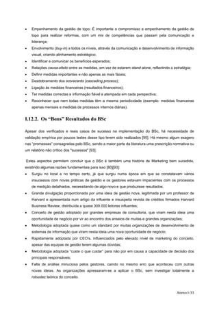   Anexo I‐33
• Empenhamento da gestão de topo. É importante o compromisso e empenhamento da gestão de
topo para realizar reformas, com um mix de competências que passam pela comunicação e
liderança;
• Envolvimento (buy-in) a todos os níveis, através da comunicação e desenvolvimento de informação
visual, criando alinhamento estratégico;
• Identificar e comunicar os benefícios esperados;
• Relações causa-efeito entre as medidas, em vez de estarem stand alone, reflectindo a estratégia;
• Definir medidas importantes e não apenas as mais fáceis;
• Desdobramento dos scorecards (cascading process);
• Ligação às medidas financeiras (resultados financeiros);
• Ter medidas correctas e informação fiável e atempada em cada perspectiva;
• Reconhecer que nem todas medidas têm a mesma periodicidade (exemplo: medidas financeiras
apenas mensais e medidas de processos internos diárias).
I.12.2. Os “Bons” Resultados do BSc
Apesar dos verificados e reais casos de sucesso na implementação do BSc, há necessidade de
validação empírica por poucos testes desse tipo terem sido realizados [95]. Há mesmo algum exagero
nas “promessas” consagradas pelo BSc, sendo a maior parte da literatura uma prescrição normativa ou
um relatório não crítico dos "sucessos" [93].
Estes aspectos permitem concluir que o BSc é também uma história de Marketing bem sucedida,
existindo algumas razões fundamentais para isso [80][93]:
• Surgiu no local e no tempo certo, já que surgiu numa época em que se constatavam vários
insucessos com novas práticas de gestão e os gestores estavam impacientes com os processos
de medição detalhados, necessitando de algo novo e que produzisse resultados;
• Grande divulgação proporcionada por uma ideia de gestão nova, legitimada por um professor de
Harvard e apresentada num artigo da influente e insuspeita revista de créditos firmados Harvard
Business Review, distribuída a quase 300.000 leitores influentes;
• Conceito de gestão adoptado por grandes empresas de consultoria, que viram nesta ideia uma
oportunidade de negócio por vir ao encontro dos anseios de muitas e grandes organizações;
• Metodologia adoptada quase como um standard por muitas organizações de desenvolvimento de
sistemas de informação que viram nesta ideia uma nova oportunidade de negócio;
• Rapidamente adoptada por CEO’s, influenciados pelo elevado nível de marketing do conceito,
apesar das equipas de gestão terem algumas dúvidas;
• Metodologia adoptada “custe o que custar” para não por em causa a capacidade de decisão dos
principais responsáveis;
• Falta de análise minuciosa pelos gestores, caindo no mesmo erro que aconteceu com outras
novas ideias. As organizações apressaram-se a aplicar o BSc, sem investigar totalmente a
robustez teórica do conceito.
 