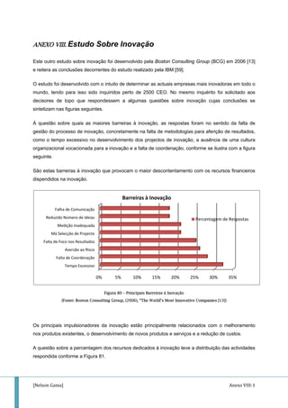 [Nelson G
ANEXO
Este outr
e reitera
O estudo
mundo, t
decisores
sintetizam
À questã
gestão do
como o t
organizac
seguinte.
São esta
dispendid
Os princ
nos prod
A questã
respondid
Falta
M
Red
Gama] 
O VIII. Est
ro estudo so
as conclusõe
o foi desenvo
tendo para i
s de topo q
m nas figuras
ão sobre qua
o processo d
tempo exces
cional vocac
.
as barreiras à
dos na inova
(Fonte: B
ipais impuls
utos existent
o sobre a pe
da conforme
Tempo 
Falta de Coo
Aversão
 de Foco nos Re
Má Selecção de
Medição Ina
duzido Número 
Falha de Com
tudo So
bre inovação
es decorrent
olvido com o
isso sido inq
que respond
s seguintes.
ais as maior
de inovação,
ssivo no des
cionada para
à inovação q
ação.
oston Consult
ionadores d
tes, o desen
ercentagem d
e a Figura 81
0%
Excessivo
rdenação
o ao Risco
esultados
e Projecto
adequada
de Ideias
municação
obre Ino
o foi desenv
tes do estudo
intuito de de
quiridos pert
dessem a a
res barreiras
, concretame
senvolviment
a inovação
que provocam
Figura 80 – Pr
ting Group, (20
a inovação
volvimento d
dos recursos
.
5%
Bar
ovação
olvido pela B
o realizado p
eterminar as
to de 2500
algumas que
s à inovação
ente na falta
to dos projec
e a falta de c
m o maior de
incipais Barrei
006), “The Wor
estão princi
de novos pro
s dedicados
10% 15
rreiras à Ino
Boston Cons
pela IBM [59]
actuais emp
CEO. No m
estões sobre
o, as respos
de metodolo
ctos de inov
coordenação
escontentam
iras à Inovação
rld’s Most Inno
palmente re
odutos e serv
à inovação t
5% 20%
ovação
sulting Group
].
presas mais
mesmo inqué
e inovação
stas foram n
ogias para a
vação, a aus
o, conforme s
mento com os
o
ovative Compa
elacionados
viços e a redu
teve a distrib
25%
Percen
An
p (BCG) em
inovadoras e
érito foi solic
cujas concl
no sentido da
aferição de re
sência de um
se ilustra com
s recursos fi
anies [13])
com o melh
ução de cust
buição das ac
30% 35%
ntagem de Res
nexo VIII‐1
2006 [13]
em todo o
citado aos
usões se
a falta de
esultados,
ma cultura
m a figura
nanceiros
horamento
tos.
ctividades
%
spostas
 