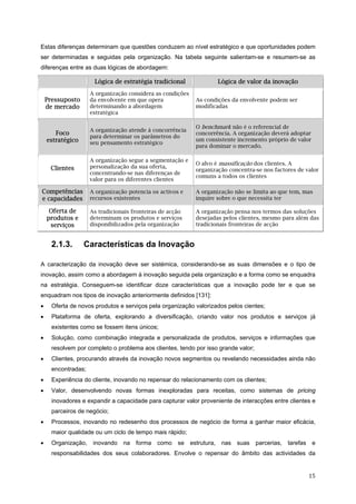   15 
Estas diferenças determinam que questões conduzem ao nível estratégico e que oportunidades podem
ser determinadas e seguidas pela organização. Na tabela seguinte salientam-se e resumem-se as
diferenças entre as duas lógicas de abordagem:
Lógica de estratégia tradicional Lógica de valor da inovação
Pressuposto
de mercado
A organização considera as condições
da envolvente em que opera
determinando a abordagem
estratégica
As condições da envolvente podem ser
modificadas
Foco
estratégico
A organização atende à concorrência
para determinar os parâmetros do
seu pensamento estratégico
O benchmark não é o referencial de
concorrência. A organização deverá adoptar
um consistente incremento próprio de valor
para dominar o mercado.
Clientes
A organização segue a segmentação e
personalização da sua oferta,
concentrando-se nas diferenças de
valor para os diferentes clientes
O alvo é massificação dos clientes. A
organização concentra-se nos factores de valor
comuns a todos os clientes
Competências
e capacidades
A organização potencia os activos e
recursos existentes
A organização não se limita ao que tem, mas
inquire sobre o que necessita ter
Oferta de
produtos e
serviços
As tradicionais fronteiras de acção
determinam os produtos e serviços
disponibilizados pela organização
A organização pensa nos termos das soluções
desejadas pelos clientes, mesmo para além das
tradicionais fronteiras de acção
2.1.3. Características da Inovação
A caracterização da inovação deve ser sistémica, considerando-se as suas dimensões e o tipo de
inovação, assim como a abordagem à inovação seguida pela organização e a forma como se enquadra
na estratégia. Conseguem-se identificar doze características que a inovação pode ter e que se
enquadram nos tipos de inovação anteriormente definidos [131]:
• Oferta de novos produtos e serviços pela organização valorizados pelos cientes;
• Plataforma de oferta, explorando a diversificação, criando valor nos produtos e serviços já
existentes como se fossem itens únicos;
• Solução, como combinação integrada e personalizada de produtos, serviços e informações que
resolvem por completo o problema aos clientes, tendo por isso grande valor;
• Clientes, procurando através da inovação novos segmentos ou revelando necessidades ainda não
encontradas;
• Experiência do cliente, inovando no repensar do relacionamento com os clientes;
• Valor, desenvolvendo novas formas inexploradas para receitas, como sistemas de pricing
inovadores e expandir a capacidade para capturar valor proveniente de interacções entre clientes e
parceiros de negócio;
• Processos, inovando no redesenho dos processos de negócio de forma a ganhar maior eficácia,
maior qualidade ou um ciclo de tempo mais rápido;
• Organização, inovando na forma como se estrutura, nas suas parcerias, tarefas e
responsabilidades dos seus colaboradores. Envolve o repensar do âmbito das actividades da
 