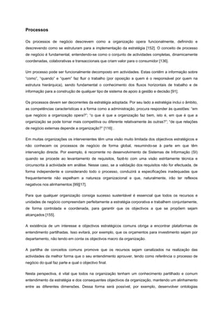 Processos
Os processos de negócio descrevem como a organização opera funcionalmente, definindo e
descrevendo como se estruturam para a implementação da estratégia [152]. O conceito de processo
de negócio é fundamental, entendendo-se como o conjunto de actividades completas, dinamicamente
coordenadas, colaborativas e transaccionais que criam valor para o consumidor [136].
Um processo pode ser funcionalmente decomposto em actividades. Estas contêm a informação sobre
“como”, “quando” e “quem” faz fluir o trabalho (por oposição a quem é o responsável por quem na
estrutura hierárquica), sendo fundamental o conhecimento dos fluxos horizontais de trabalho e de
informação para a construção de qualquer tipo de sistema de apoio à gestão e decisão [91].
Os processos devem ser decorrentes da estratégia adoptada. Por seu lado a estratégia inclui o âmbito,
as competências características e a forma como a administração, procura responder às questões: “em
que negócio a organização opera?”; “o que é que a organização faz bem, isto é, em que é que a
organização se pode tornar mais competitiva ou diferente relativamente às outras?”; “de que relações
de negócio externas depende a organização?” [116] .
Em muitas organizações os intervenientes têm uma visão muito limitada dos objectivos estratégicos e
não conhecem os processos de negócio de forma global, resumindo-se à parte em que têm
intervenção directa. Por exemplo, é recorrente no desenvolvimento de Sistemas de Informação (SI)
quando se procede ao levantamento de requisitos, fazê-lo com uma visão estritamente técnica e
circunscrita à actividade em análise. Nesse caso, se a validação dos requisitos não for efectuada, de
forma independente e considerando todo o processo, conduzirá a especificações inadequadas que
frequentemente não espelham a natureza organizacional e que, naturalmente, irão ter reflexos
negativos nos alinhamentos [99][17].
Para que qualquer organização consiga sucesso sustentável é essencial que todos os recursos e
unidades de negócio compreendam perfeitamente a estratégia corporativa e trabalhem conjuntamente,
de forma controlada e coordenada, para garantir que os objectivos a que se propõem sejam
alcançados [155].
A existência de um interesse e objectivos estratégicos comuns obriga a encontrar plataformas de
entendimento partilhadas. Isso evitará, por exemplo, que os orçamentos para investimento sejam por
departamento, não tendo em conta os objectivos macro da organização.
A partilha de conceitos comuns promove que os recursos sejam canalizados na realização das
actividades da melhor forma que o seu entendimento aprouver, tendo como referência o processo de
negócio do qual faz parte e qual o objectivo final.
Nesta perspectiva, é vital que todos na organização tenham um conhecimento partilhado e comum
entendimento da estratégia e dos consequentes objectivos da organização, mantendo um alinhamento
entre as diferentes dimensões. Dessa forma será possível, por exemplo, desenvolver ontologias
 
