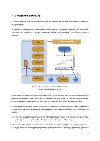   35 
3. Balanced Scorecard
As últimas décadas, têm sido caracterizados por um aumento dos desafios concorrenciais, para todas
as organizações.
No entanto, o desempenho é normalmente aferido apenas a posteriori, suportado em indicadores
financeiros, não permitindo correcções ou reajustes estratégicos, como se procura ilustrar com a figura
seguinte.
Figura 2 – Sistema típico de Avaliação de Desempenho
(Fonte: Autor adaptado de [127])
Neste cenário, os tradicionais indicadores financeiros são insuficientes para avaliar o desempenho das
organizações “em tempo real”, tendo em conta a necessidade de rapidez de resposta a novos desafios
ou a contingências da envolvente e o peso cada vez maior que têm os indicadores intangíveis.
Os tradicionais sistemas de gestão e controlo, ao focarem-se exclusivamente em dados financeiros e
contabilísticos, tornaram-se obsoletos, não respondendo às novas necessidades de monitorização do
negócio.
Por outro lado, as opções de posicionamento estratégico obrigam a que as directivas sejam percebidas
e seguidas por todos na organização, não apenas conhecidas pela gestão de topo.
Esta necessidade procura ser colmatada com o Balanced Scorecard (BSc). Na actual conjuntura, o
BSc surge como uma abordagem que permite a operacionalização da estratégia, permitindo “passar da
 
