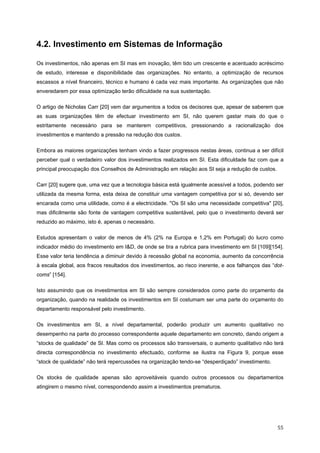  55 
4.2. Investimento em Sistemas de Informação
Os investimentos, não apenas em SI mas em inovação, têm tido um crescente e acentuado acréscimo
de estudo, interesse e disponibilidade das organizações. No entanto, a optimização de recursos
escassos a nível financeiro, técnico e humano é cada vez mais importante. As organizações que não
enveredarem por essa optimização terão dificuldade na sua sustentação.
O artigo de Nicholas Carr [20] vem dar argumentos a todos os decisores que, apesar de saberem que
as suas organizações têm de efectuar investimento em SI, não querem gastar mais do que o
estritamente necessário para se manterem competitivos, pressionando a racionalização dos
investimentos e mantendo a pressão na redução dos custos.
Embora as maiores organizações tenham vindo a fazer progressos nestas áreas, continua a ser difícil
perceber qual o verdadeiro valor dos investimentos realizados em SI. Esta dificuldade faz com que a
principal preocupação dos Conselhos de Administração em relação aos SI seja a redução de custos.
Carr [20] sugere que, uma vez que a tecnologia básica está igualmente acessível a todos, podendo ser
utilizada da mesma forma, esta deixa de constituir uma vantagem competitiva por si só, devendo ser
encarada como uma utilidade, como é a electricidade. "Os SI são uma necessidade competitiva" [20],
mas dificilmente são fonte de vantagem competitiva sustentável, pelo que o investimento deverá ser
reduzido ao máximo, isto é, apenas o necessário.
Estudos apresentam o valor de menos de 4% (2% na Europa e 1,2% em Portugal) do lucro como
indicador médio do investimento em I&D, de onde se tira a rubrica para investimento em SI [109][154].
Esse valor teria tendência a diminuir devido à recessão global na economia, aumento da concorrência
à escala global, aos fracos resultados dos investimentos, ao risco inerente, e aos falhanços das “dot-
coms” [154].
Isto assumindo que os investimentos em SI são sempre considerados como parte do orçamento da
organização, quando na realidade os investimentos em SI costumam ser uma parte do orçamento do
departamento responsável pelo investimento.
Os investimentos em SI, a nível departamental, poderão produzir um aumento qualitativo no
desempenho na parte do processo correspondente aquele departamento em concreto, dando origem a
“stocks de qualidade” de SI. Mas como os processos são transversais, o aumento qualitativo não terá
directa correspondência no investimento efectuado, conforme se ilustra na Figura 9, porque esse
“stock de qualidade” não terá repercussões na organização tendo-se “desperdiçado” investimento.
Os stocks de qualidade apenas são aproveitáveis quando outros processos ou departamentos
atingirem o mesmo nível, correspondendo assim a investimentos prematuros.
 