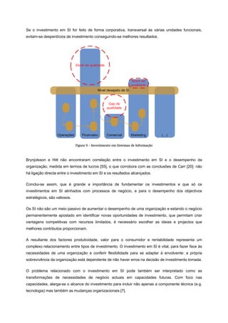 Se o investimento em SI for feito de forma corporativa, transversal às várias unidades funcionais,
evitam-se desperdícios de investimento conseguindo-se melhores resultados.
Figura 9 – Investimento em Sistemas de Informação
Brynjolsson e Hitt não encontraram correlação entre o investimento em SI e o desempenho da
organização, medida em termos de lucros [55], o que corrobora com as conclusões de Carr [20]: não
há ligação directa entre o investimento em SI e os resultados alcançados.
Conclui-se assim, que é grande a importância de fundamentar os investimentos e que só os
investimentos em SI alinhados com processos de negócio, e para o desempenho dos objectivos
estratégicos, são valiosos.
Os SI não são um meio passivo de aumentar o desempenho de uma organização e estando o negócio
permanentemente apostado em identificar novas oportunidades de investimento, que permitam criar
vantagens competitivas com recursos limitados, é necessário escolher as ideias e projectos que
melhores contributos proporcionam.
A resultante dos factores produtividade, valor para o consumidor e rentabilidade representa um
complexo relacionamento entre tipos de investimento. O investimento em SI é vital, para fazer face às
necessidades de uma organização e conferir flexibilidade para se adaptar à envolvente: a própria
sobrevivência da organização está dependente de não haver erros na decisão de investimento tomada.
O problema relacionado com o investimento em SI pode também ser interpretado como as
transformações de necessidades de negócio actuais em capacidades futuras. Com foco nas
capacidades, alarga-se o alcance do investimento para incluir não apenas a componente técnica (e.g.
tecnologia) mas também as mudanças organizacionais [7].
 