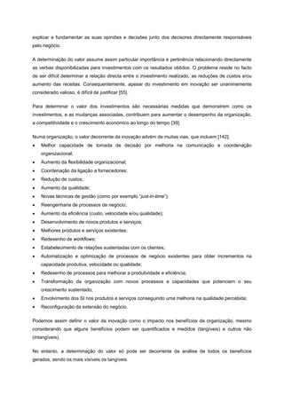 explicar e fundamentar as suas opiniões e decisões junto dos decisores directamente responsáveis
pelo negócio.
A determinação do valor assume assim particular importância e pertinência relacionando directamente
as verbas disponibilizadas para investimentos com os resultados obtidos. O problema reside no facto
de ser difícil determinar a relação directa entre o investimento realizado, as reduções de custos e/ou
aumento das receitas. Consequentemente, apesar do investimento em inovação ser unanimemente
considerado valioso, é difícil de justificar [55].
Para determinar o valor dos investimentos são necessárias medidas que demonstrem como os
investimentos, e as mudanças associadas, contribuem para aumentar o desempenho da organização,
a competitividade e o crescimento económico ao longo do tempo [39].
Numa organização, o valor decorrente da inovação advém de muitas vias, que incluem [142]:
• Melhor capacidade de tomada de decisão por melhoria na comunicação e coordenação
organizacional;
• Aumento da flexibilidade organizacional;
• Coordenação da ligação a fornecedores;
• Redução de custos;
• Aumento da qualidade;
• Novas técnicas de gestão (como por exemplo “just-in-time”);
• Reengenharia de processos de negócio;
• Aumento da eficiência (custo, velocidade e/ou qualidade);
• Desenvolvimento de novos produtos e serviços;
• Melhores produtos e serviços existentes;
• Redesenho de workflows;
• Estabelecimento de relações sustentadas com os clientes;
• Automatização e optimização de processos de negócio existentes para obter incrementos na
capacidade produtiva, velocidade ou qualidade;
• Redesenho de processos para melhorar a produtividade e eficiência;
• Transformação da organização com novos processos e capacidades que potenciem o seu
crescimento sustentado;
• Envolvimento dos SI nos produtos e serviços conseguindo uma melhoria na qualidade percebida;
• Reconfiguração da extensão do negócio.
Podemos assim definir o valor da inovação como o impacto nos benefícios da organização, mesmo
considerando que alguns benefícios podem ser quantificados e medidos (tangíveis) e outros não
(intangíveis).
No entanto, a determinação do valor só pode ser decorrente da análise de todos os benefícios
gerados, sendo os mais visíveis os tangíveis.
 
