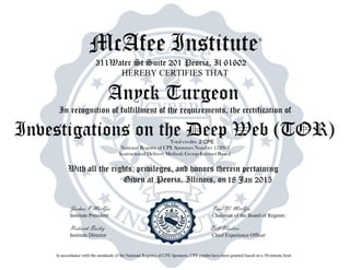 McAfee Institute®
311Water St Suite 201 Peoria, Il 61602
HEREBY CERTIFIES THAT
In recognition of fulfillment of the requirements, the certification of
Total credits-
National Registry of CPE Sponsors Number 112963
Instructional Delivery Method: Group-Internet Based
With all the rights, privileges, and honors therein pertaining
Given at Peoria, Illinois, on
Joshua P McAfee Paul W. McAfee
Institute President Chairman of the Board of Regents
Roderick Bailey Bill Wooters
Institute Director Chief Experience Officer
In accordance with the standards of the National Registry of CPE Sponsors, CPE credits have been granted based on a 50-minute hour.
18 Jan 2015
Anyck Turgeon
Investigations on the Deep Web (TOR)2 CPE
 