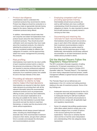 36 Financial REGULATIONS
•	 Product due diligence
Intermediaries need to understand the
investment products they recommend to clients.
Product due diligence should be conducted on a
continuous basis at appropriate intervals having
regard to the nature, features and risks of the
investment products being offered.
In addition, intermediaries should make their
own enquiries and obtain full explanations from
product issuers about the risks inherent in the
investment products. They should document
verification work and enquiries they have made
about the investment products, the criteria for
selecting the products and in what aspects
they are considered suitable for different risk
categories of investors, and the approval they
obtain from senior management for promoting
the products.
•	 Risk profiling
Intermediaries must match the risk return profile
of each investment product sold to a client to
the personal circumstances of that client. They
are required to exercise professional judgment
to assess whether the characteristics and risk
exposures of an investment product are suitable
for and in the best interests of the client.
•	 Providing all relevant material
information to clients to help
clients make informed decisions
Intermediaries are required to help their clients
make decisions by providing them with all the
relevant information about the recommended
investment products (such as prospectuses,
offering circulars, product key facts statements,
and so on) and proper explanations as to
why they are suitable for the clients. It is not
enough for the intermediaries to provide these
documents and ask the clients to read them
themselves, or merely read the documents to the
clients without explanations.
Intermediates should always present balanced
views, including any disadvantages and
downside risks of the recommended investment
products to their clients, and give them sufficient
time to consider and evaluate the information
and recommendations provided.
•	 Employing competent staff and
providing appropriate training
Intermediates should ensure products are
sold by staff members who have a sufficient
understanding of both the products and their
obligations to clients. It is also important to ensure
that all staff members are properly trained in
carrying out their roles.
•	 Documenting and retaining the
rationale for each recommendation
Intermediaries should document and provide a
copy to each client of the rationale underlying
their investment recommendations made to
the clients, including any queries raised by
their clients and the responses given to them.
Additionally, intermediaries should keep sufficient
documentation on all client transactions and the
related advice provided to clients.
Did the Market Players Follow the
Regulatory Requirements?
The SFC conducted a thematic inspection of selling
practices for 10 licensed corporations (LCs) and
summarized its findings in a report in October 2012
(hereafter called the “Thematic Report”). The inspected
LCs were mainly independent financial advisers, wealth
management affiliates of global financial institutions and
stock brokers.
The Thematic Report set out deficiencies and
weaknesses in the LCs’ conduct and selling practices
relating to the sale of investment products. Some of the
key findings are:
•	 Inadequate resources and procedures for the LCs
to supervise their staff diligently. In addition, there
is inadequate training for staff and insufficient
self-examination of controls and procedures to
ensure the LCs comply with all applicable legal
and regulatory requirements.
•	 Some LCs adopted risk-profiling questionnaires
while others asked clients to simply pick a risk
tolerance category from a number of options
in the account opening form but without
explanations. There was no certainty that the
client and the LC had the same interpretation
and understanding of the risk categories being
represented.
 