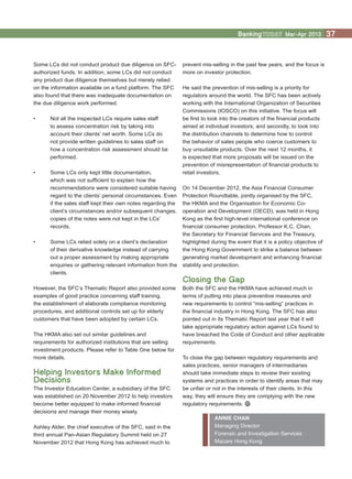 Mar-Apr 2013 37
prevent mis-selling in the past few years, and the focus is
more on investor protection.
He said the prevention of mis-selling is a priority for
regulators around the world. The SFC has been actively
working with the International Organization of Securities
Commissions (IOSCO) on this initiative. The focus will
be first to look into the creators of the financial products
aimed at individual investors; and secondly, to look into
the distribution channels to determine how to control
the behavior of sales people who coerce customers to
buy unsuitable products. Over the next 12 months, it
is expected that more proposals will be issued on the
prevention of misrepresentation of financial products to
retail investors.
On 14 December 2012, the Asia Financial Consumer
Protection Roundtable, jointly organised by the SFC,
the HKMA and the Organisation for Economic Co-
operation and Development (OECD), was held in Hong
Kong as the first high-level international conference on
financial consumer protection. Professor K.C. Chan,
the Secretary for Financial Services and the Treasury,
highlighted during the event that it is a policy objective of
the Hong Kong Government to strike a balance between
generating market development and enhancing financial
stability and protection.
Closing the Gap
Both the SFC and the HKMA have achieved much in
terms of putting into place preventive measures and
new requirements to control “mis-selling” practices in
the financial industry in Hong Kong. The SFC has also
pointed out in its Thematic Report last year that it will
take appropriate regulatory action against LCs found to
have breached the Code of Conduct and other applicable
requirements.
To close the gap between regulatory requirements and
sales practices, senior managers of intermediaries
should take immediate steps to review their existing
systems and practices in order to identify areas that may
be unfair or not in the interests of their clients. In this
way, they will ensure they are complying with the new
regulatory requirements.
ANNIE CHAN
Managing Director
Forensic and Investigation Services
Mazars Hong Kong
Some LCs did not conduct product due diligence on SFC-
authorized funds. In addition, some LCs did not conduct
any product due diligence themselves but merely relied
on the information available on a fund platform. The SFC
also found that there was inadequate documentation on
the due diligence work performed.
•	 Not all the inspected LCs require sales staff
to assess concentration risk by taking into
account their clients’ net worth. Some LCs do
not provide written guidelines to sales staff on
how a concentration risk assessment should be
performed.
•	 Some LCs only kept little documentation,
which was not sufficient to explain how the
recommendations were considered suitable having
regard to the clients’ personal circumstances. Even
if the sales staff kept their own notes regarding the
client’s circumstances and/or subsequent changes,
copies of the notes were not kept in the LCs’
records.
•	 Some LCs relied solely on a client’s declaration
of their derivative knowledge instead of carrying
out a proper assessment by making appropriate
enquiries or gathering relevant information from the
clients.
However, the SFC’s Thematic Report also provided some
examples of good practice concerning staff training,
the establishment of elaborate compliance monitoring
procedures, and additional controls set up for elderly
customers that have been adopted by certain LCs.
The HKMA also set out similar guidelines and
requirements for authorized institutions that are selling
investment products. Please refer to Table One below for
more details.
Helping Investors Make Informed
Decisions
The Investor Education Center, a subsidiary of the SFC
was established on 20 November 2012 to help investors
become better equipped to make informed financial
decisions and manage their money wisely.
Ashley Alder, the chief executive of the SFC, said in the
third annual Pan-Asian Regulatory Summit held on 27
November 2012 that Hong Kong has achieved much to
 