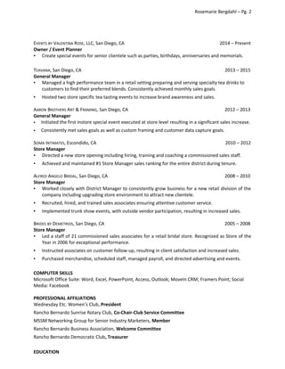 Rosemarie Bergdahl – Pg. 2
EVENTS BY VALENTINA ROSE, LLC, San Diego, CA 2014 – Present
Owner / Event Planner
▪ Create special events for senior clientele such as parties, birthdays, anniversaries and memorials.
TEAVANA, San Diego, CA 2013 – 2015
General Manager
▪ Managed a high performance team in a retail setting preparing and serving specialty tea drinks to
customers to find their preferred blends. Consistently achieved monthly sales goals.
▪ Hosted two store specific tea tasting events to increase brand awareness and sales.
AARON BROTHERS ART & FRAMING, San Diego, CA 2012 – 2013
General Manager
 Initiated the first instore special event executed at store level resulting in a significant sales increase.
 Consistently met sales goals as well as custom framing and customer data capture goals.
SOMA INTIMATES, Escondido, CA 2010 – 2012
Store Manager
▪ Directed a new store opening including hiring, training and coaching a commissioned sales staff.
▪ Achieved and maintained #1 Store Manager sales ranking for the entire district during tenure.
ALFRED ANGELO BRIDAL, San Diego, CA 2008 – 2010
Store Manager
▪ Worked closely with District Manager to consistently grow business for a new retail division of the
company including upgrading store environment to attract new clientele.
▪ Recruited, hired, and trained sales associates ensuring attentive customer service.
▪ Implemented trunk show events, with outside vendor participation, resulting in increased sales.
BRIDES BY DEMETRIOS, San Diego, CA 2005 – 2008
Store Manager
▪ Led a staff of 21 commissioned sales associates for a retail bridal store. Recognized as Store of the
Year in 2006 for exceptional performance.
▪ Instructed associates on customer follow-up, resulting in client satisfaction and increased sales.
▪ Purchased merchandise, scheduled staff, managed payroll, and directed advertising and events.
COMPUTER SKILLS
Microsoft Office Suite: Word, Excel, PowerPoint, Access, Outlook; MoveIn CRM; Framers Point; Social
Media: Facebook
PROFESSIONAL AFFILIATIONS
Wednesday Etc. Women’s Club, President
Rancho Bernardo Sunrise Rotary Club, Co-Chair-Club Service Committee
MSSM Networking Group for Senior Industry Marketers, Member
Rancho Bernardo Business Association, Welcome Committee
Rancho Bernardo Democratic Club, Treasurer
EDUCATION
 