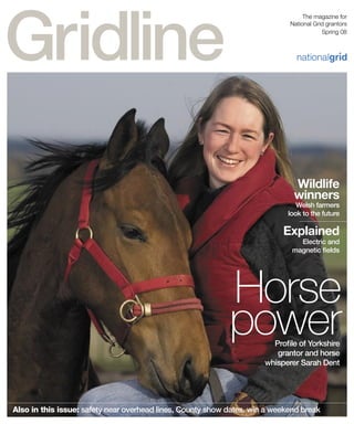 Also in this issue: safety near overhead lines, County show dates, win a weekend break
nationalgr d
The magazine for
National Grid grantors
Spring 08
Horse
powerProﬁle of Yorkshire
grantor and horse
whisperer Sarah Dent
Wildlife
winners
Welsh farmers
look to the future
Explained
Electric and
magnetic ﬁelds
 