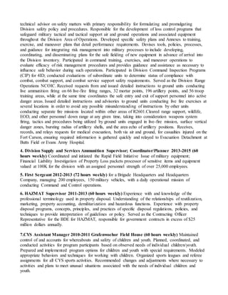 technical advisor on safety matters with primary responsibility for formulating and promulgating
Division safety policy and procedures. Responsible for the development of loss control programs that
safeguard military tactical and tactical support air and ground operations and associated equipment
throughout the Division Area of Operations. Developed specific safety plans and Annexes to training,
exercise, and maneuver plans that detail performance requirements. Devises tools, policies, processes,
and guidance for integrating risk management into military processes to include developing,
coordinating, and disseminating plans for the safe fielding of new equipment in advance of arrival into
the Division inventory. Participated in command training, exercises, and maneuver operations to
evaluate efficacy of risk management procedures and provides guidance and assistance as necessary to
influence safe behavior during such operations. Participated in Division Command Inspection Programs
(CIP) for 4ID; conducted evaluations of subordinate units to determine status of compliance with
combat, combat support, and combat service support safety requirements. Served as the Division Range
Operations NCOIC. Received requests from and issued detailed instructions to ground units conducting
live ammunition firing on 66 live-fire firing ranges, 32 mortar points, 196 artillery points, and 56 troop
training areas, while at the same time coordinates the safe entry and exit of support personnel into active
danger areas. Issued detailed instructions and advisories to ground units conducting live fire exercises at
several locations in order to avoid any possible misunderstanding of instructions by other units
conducting separate fire missions located within other areas of R2601.Cleared range support, wildlife,
EOD, and other personnel down range at any given time, taking into consideration weapons system
firing, tactics and procedures being utilized by ground units engaged in live-fire mission, surface vertical
danger zones, bursting radius of artillery shells, and the area echo of artillery positions. Receives,
records, and relays requests for medical evacuation, both via air and ground, for casualties injured on the
Fort Carson, ensuring required information is gathered quickly and relayed to Evacuation Detachment at
Butts Field or Evans Army Hospital.
4. Division Supply and Services Ammunition Supervisor; Coordinator/Planner 2013-2015 (60
hours weekly) Coordinated and initiated the Rapid Field Initiative Issue of military equipment;
Financial Liability Investigation of Property Loss packets processor of sensitive items and equipment
valued at 100K for the division with an assigned personnel strength of over 25,000 employees.
5. First Sergeant 2012-2013 (72 hours weekly) for a Brigade Headquarters and Headquarters
Company, managing 200 employees, 150 military vehicles, with a daily operational mission of
conducting Command and Control operations.
6. HAZMAT Supervisor 2011-2013 (60 hours weekly) Experience with and knowledge of the
professional terminology used in property disposal. Understanding of the relationships of reutilization,
marketing, property accounting, demilitarization and hazardous functions. Experience with property
disposal programs, concepts, principles, and practices of specific disposal regulations, policies, and
techniques to provide interpretation of guidelines or policy. Served as the Contracting Officer
Representative for the BDE for HAZMAT, responsible for government contracts in excess of $25
million dollars annually.
7.CYS Assistant Manager 2010-2011 Grafenwoehor Field House (60 hours weekly) Maintained
control of and accounts for whereabouts and safety of children and youth. Planned, coordinated, and
conducted activities for program participants based on observed needs of individual children/youth.
Prepared and implemented program options for children and youth with special requirements. Modeled
appropriate behaviors and techniques for working with children. Organized sports leagues and referee
assignments for all CYS sports activities. Recommended changes and adjustments where necessary to
activities and plans to meet unusual situations associated with the needs of individual children and
youth.
 