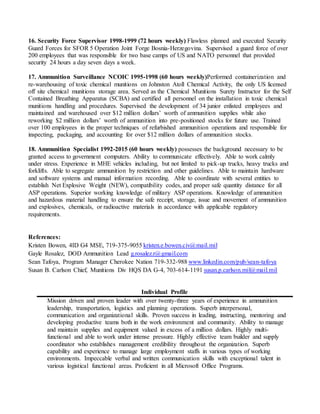 16. Security Force Supervisor 1998-1999 (72 hours weekly) Flawless planned and executed Security
Guard Forces for SFOR 5 Operation Joint Forge Bosnia-Herzegovina. Supervised a guard force of over
200 employees that was responsible for two base camps of US and NATO personnel that provided
security 24 hours a day seven days a week.
17. Ammunition Surveillance NCOIC 1995-1998 (60 hours weekly)Performed containerization and
re-warehousing of toxic chemical munitions on Johnston Atoll Chemical Activity, the only US licensed
off site chemical munitions storage area. Served as the Chemical Munitions Surety Instructor for the Self
Contained Breathing Apparatus (SCBA) and certified all personnel on the installation in toxic chemical
munitions handling and procedures. Supervised the development of 34 junior enlisted employees and
maintained and warehoused over $12 million dollars’ worth of ammunition supplies while also
reworking $2 million dollars’ worth of ammunition into pre-positioned stocks for future use. Trained
over 100 employees in the proper techniques of refurbished ammunition operations and responsible for
inspecting, packaging, and accounting for over $12 million dollars of ammunition stocks.
18. Ammunition Specialist 1992-2015 (60 hours weekly) possesses the background necessary to be
granted access to government computers. Ability to communicate effectively. Able to work calmly
under stress. Experience in MHE vehicles including, but not limited to pick-up trucks, heavy trucks and
forklifts. Able to segregate ammunition by restriction and other guidelines. Able to maintain hardware
and software systems and manual information recording. Able to coordinate with several entities to
establish Net Explosive Weight (NEW), compatibility codes, and proper safe quantity distance for all
ASP operations. Superior working knowledge of military ASP operations. Knowledge of ammunition
and hazardous material handling to ensure the safe receipt, storage, issue and movement of ammunition
and explosives, chemicals, or radioactive materials in accordance with applicable regulatory
requirements.
References:
Kristen Bowen, 4ID G4 MSE, 719-375-9055 kristen.e.bowen.civ@mail.mil
Gayle Rosalez, DOD Ammunition Lead g.rosalez.r@gmail.com
Sean Tafoya, Program Manager Cherokee Nation 719-332-988 www.linkedin.com/pub/sean-tafoya
Susan B. Carlson Chief, Munitions Div HQS DA G-4, 703-614-1191 susan.p.carlson.mil@mail.mil
Individual Profile
Mission driven and proven leader with over twenty-three years of experience in ammunition
leadership, transportation, logistics and planning operations. Superb interpersonal,
communication and organizational skills. Proven success in leading, instructing, mentoring and
developing productive teams both in the work environment and community. Ability to manage
and maintain supplies and equipment valued in excess of a million dollars. Highly multi-
functional and able to work under intense pressure. Highly effective team builder and supply
coordinator who establishes management credibility throughout the organization. Superb
capability and experience to manage large employment staffs in various types of working
environments. Impeccable verbal and written communication skills with exceptional talent in
various logistical functional areas. Proficient in all Microsoft Office Programs.
 
