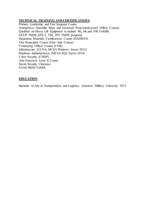 TECHNICAL TRAINING AND CERTIFICATIONS
Primary Leadership and First Sergeant Course
Ammunition Specialist Basic and Advanced Noncommissioned Officer Courses
Qualified on Heavy Lift Equipment to include 4K, 6K and 10K Forklifts
GFE/P TMDE,APS-5, TSS, TPE TMDE programs
Hazardous Materials Certifications Course (HAZMAT)
First Responder Course (First Aide Course)
Contracting Officer Course (COR)
Infrastructure (CCNA, MCSA Windows Server 2012)
Database Administration (MCSA SQL Server 2014)
Cyber Security (CISSP)
Anti-Terrorism Level II Course
Secret Security Clearance
SAAS-MOD TAMIS
EDUCATION
Bachelor of Arts in Transportation and Logistics, American Military University 2015
 