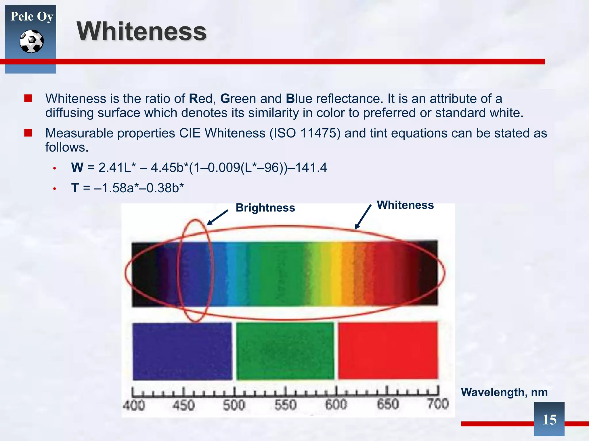 Pele Oy
Whiteness
 Whiteness is the ratio of Red, Green and Blue reflectance. It is an attribute of a
diffusing surface which denotes its similarity in color to preferred or standard white.
 Measurable properties CIE Whiteness (ISO 11475) and tint equations can be stated as
follows.
• W = 2.41L* – 4.45b*(1–0.009(L*–96))–141.4
• T = –1.58a*–0.38b*
Wavelength, nm
Brightness Whiteness
15
 